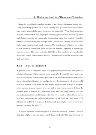 4.1 Review and Analysis of Background Technology
As earlier noted in the previous section, privacy is very important to end user.
Many researcher pay attention to social identity and try to link social identity with
user proﬁle, particularly place, comments or image(22). With this inspiration,
we have observed that most of peoples are using gmail account in his daily life’s
and sharing personal or commercial information using this identity. Another
observation is that Google latitude provides a userid after creating public location
badge using gmail account which is unique. Our contribution is that we are trying
to link semantic places with gmail account or userid to represent a meaningful
location to user. The other tools like IYOUT, or Zonetag have not such facility
where user has to create another identity. Sometimes it could be burden to user
daily activities.
4.1.3 Point of Interested
In general, point of interested refers to a geographical place where user spends a
substantial amount of time and/or visits frequently. It could be important to an
individual user and mobile service provider where a set of user share information
about physical position and personal preference. For example, a cell phone could
switch to a silent mode when end user enters a place where a ringer is inappro-
priate such as a movie theater, a lecture hall, a place for personal reﬂection. In
practice, point of interest is a community based where its group member only can
see and communicate (see the ﬁgure 4.3). The set of point of interest have shown
by which community the end user belongs to (8). Of our little observation, Cell
information and GPS coordinates do not provide meaningful to user or carry any
semantic meaning for user (22).
A simple approach to deﬁning places is to do so manually. However, manual
deﬁnition of places puts an unnecessarily large burden for the user. Instead, we
31
 
