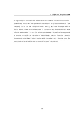 4.2 System Requirement
as repository for all contextual information such current contextual information,
particularly Wi-Fi and user generated context such as place of interested. For
resolving this it can use a large database. Thirdly, Location manager needs a
model which allows the representation of physical object themselves and their
relative orientations. To gain full advantage of model, higher level management
is required to enable the execution of spatial based queries. Fourthly, Location
manager exchange location information with authorized user. For now, only the
individual users are authorized to request location information.
33
 