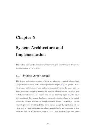 Chapter 5
System Architecture and
Implementation
This section outlines the overall architecture and gives some technical details and
implementation of the system.
5.1 System Architecture
The System architecture consists of three key elements: a mobile phone client,
Google Latitude server and a server system (see Figure 5.1). In general, it is a
client-server architecture where a client communicates with the server and the
server manages a mapping between the location information and the client gen-
erated place of interest. As can be seen on the following ﬁgure 5.1, the server
side consists of three major databases, communication interfaces to the mobile
phone and external sources like Google Latitude Server. The Google Latitude
server is provided by external third party named Google Incorporation. In the
client side, a client application are always monitoring by various sensor system
like GSM Cell-ID, Wi-Fi access point or GPS. Client needs to login into server
37
 