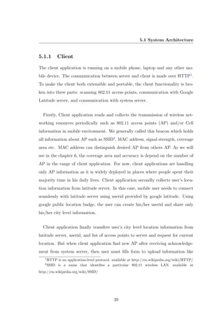5.1 System Architecture
5.1.1 Client
The client application is running on a mobile phone, laptop and any other mo-
bile device. The communication between server and client is made over HTTP1
.
To make the client both extensible and portable, the client functionality is bro-
ken into three parts: scanning 802.11 access points, communication with Google
Latitude server, and communication with system server.
Firstly, Client application reads and collects the transmission of wireless net-
working resources periodically such as 802.11 access points (AP) and/or Cell
information in mobile environment. We generally called this beacon which holds
all information about AP such as SSID2
, MAC address, signal strength, coverage
area etc. MAC address can distinguish desired AP from others AP. As we will
see in the chapter 6, the coverage area and accuracy is depend on the number of
AP in the range of client application. For now, client applications are handling
only AP information as it is widely deployed in places where people spent their
majority time in his daily lives. Client application secondly collects user’s loca-
tion information from latitude server. In this case, mobile user needs to connect
seamlessly with latitude server using userid provided by google latitude. Using
google public location badge, the user can create his/her userid and share only
his/her city level information.
Client application ﬁnally transfers user’s city level location information from
latitude server, userid, and list of access points to server and request for current
location. But when client application ﬁnd new AP after receiving acknowledge-
ment from system server, then user must ﬁlls form to upload information like
1
HTTP is an application-level protocol. available at http://en.wikipedia.org/wiki/HTTP/
2
SSID is a name that identiﬁes a particular 802.11 wireless LAN. available at
http://en.wikipedia.org/wiki/SSID/
39
 