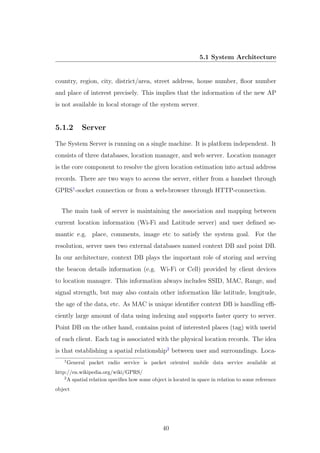 5.1 System Architecture
country, region, city, district/area, street address, house number, ﬂoor number
and place of interest precisely. This implies that the information of the new AP
is not available in local storage of the system server.
5.1.2 Server
The System Server is running on a single machine. It is platform independent. It
consists of three databases, location manager, and web server. Location manager
is the core component to resolve the given location estimation into actual address
records. There are two ways to access the server, either from a handset through
GPRS1
-socket connection or from a web-browser through HTTP-connection.
The main task of server is maintaining the association and mapping between
current location information (Wi-Fi and Latitude server) and user deﬁned se-
mantic e.g. place, comments, image etc to satisfy the system goal. For the
resolution, server uses two external databases named context DB and point DB.
In our architecture, context DB plays the important role of storing and serving
the beacon details information (e.g. Wi-Fi or Cell) provided by client devices
to location manager. This information always includes SSID, MAC, Range, and
signal strength, but may also contain other information like latitude, longitude,
the age of the data, etc. As MAC is unique identiﬁer context DB is handling eﬃ-
ciently large amount of data using indexing and supports faster query to server.
Point DB on the other hand, contains point of interested places (tag) with userid
of each client. Each tag is associated with the physical location records. The idea
is that establishing a spatial relationship2
between user and surroundings. Loca-
1
General packet radio service is packet oriented mobile data service available at
http://en.wikipedia.org/wiki/GPRS/
2
A spatial relation speciﬁes how some object is located in space in relation to some reference
object
40
 