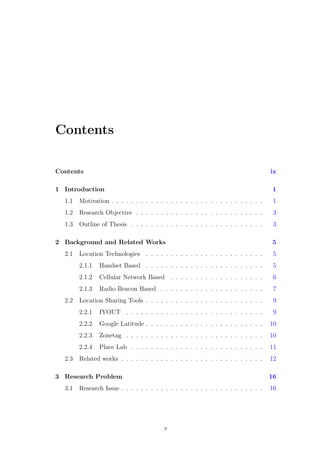 Contents
Contents ix
1 Introduction 1
1.1 Motivation . . . . . . . . . . . . . . . . . . . . . . . . . . . . . . . 1
1.2 Research Objective . . . . . . . . . . . . . . . . . . . . . . . . . . 3
1.3 Outline of Thesis . . . . . . . . . . . . . . . . . . . . . . . . . . . 3
2 Background and Related Works 5
2.1 Location Technologies . . . . . . . . . . . . . . . . . . . . . . . . 5
2.1.1 Handset Based . . . . . . . . . . . . . . . . . . . . . . . . 5
2.1.2 Cellular Network Based . . . . . . . . . . . . . . . . . . . 6
2.1.3 Radio Beacon Based . . . . . . . . . . . . . . . . . . . . . 7
2.2 Location Sharing Tools . . . . . . . . . . . . . . . . . . . . . . . . 9
2.2.1 IYOUT . . . . . . . . . . . . . . . . . . . . . . . . . . . . 9
2.2.2 Google Latitude . . . . . . . . . . . . . . . . . . . . . . . . 10
2.2.3 Zonetag . . . . . . . . . . . . . . . . . . . . . . . . . . . . 10
2.2.4 Place Lab . . . . . . . . . . . . . . . . . . . . . . . . . . . 11
2.3 Related works . . . . . . . . . . . . . . . . . . . . . . . . . . . . . 12
3 Research Problem 16
3.1 Research Issue . . . . . . . . . . . . . . . . . . . . . . . . . . . . . 16
v
 
