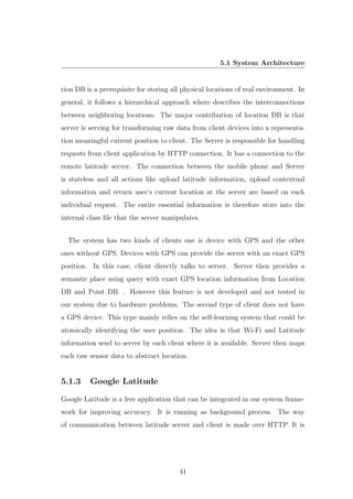 5.1 System Architecture
tion DB is a prerequisite for storing all physical locations of real environment. In
general, it follows a hierarchical approach where describes the interconnections
between neighboring locations. The major contribution of location DB is that
server is serving for transforming raw data from client devices into a representa-
tion meaningful current position to client. The Server is responsible for handling
requests from client application by HTTP connection. It has a connection to the
remote latitude server. The connection between the mobile phone and Server
is stateless and all actions like upload latitude information, upload contextual
information and return user’s current location at the server are based on each
individual request. The entire essential information is therefore store into the
internal class ﬁle that the server manipulates.
The system has two kinds of clients one is device with GPS and the other
ones without GPS. Devices with GPS can provide the server with an exact GPS
position. In this case, client directly talks to server. Server then provides a
semantic place using query with exact GPS location information from Location
DB and Point DB. . However this feature is not developed and not tested in
our system due to hardware problems. The second type of client does not have
a GPS device. This type mainly relies on the self-learning system that could be
atomically identifying the user position. The idea is that Wi-Fi and Latitude
information send to server by each client where it is available. Server then maps
each raw sensor data to abstract location.
5.1.3 Google Latitude
Google Latitude is a free application that can be integrated in our system frame-
work for improving accuracy. It is running as background process. The way
of communication between latitude server and client is made over HTTP. It is
41
 