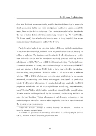 5.1 System Architecture
clear that Latitude server seamlessly provides location information to server via
client application. In this case client must provide valid userid (gmail account) to
server from mobile devices or igoogle. User can set manually his/her location in
the case of failure diction of wireless networking resources e.g. Wi-Fi or Cell ID.
We do not specify here whether the latitude server is being installed, how server
maintains many client requests and how to it work.
Public location badge is an emerging feature of Google Latitude applications.
With public location badge, user can share his/her latitude location publicly on
a blogs or websites. The location could be only city level without accuracy or the
best available location with an appropriate accuracy provided either by manual
selection or by GPS, Wi-Fi, or cell ID (cell tower) detection. The latitude pro-
vides these locations in the two ways one is the badge’s standards embed HTML1
code and another is KML or JSON. Both of them can be feed to the applica-
tion according to requirement. Standard embed HTML code is used in websites
whether KML or JSON is being used to create a new application. In our system
framework, we are using JSON format that supports GeoJSON2
1.0 specication
for city level location information. It contains latitude and longitude, GeoJSON
properties include the user id, accuracyInMeters, timeStamp, reverseGeocode,
photoUrl, photWidth, photoHeight, placardUrl, placardWidth, placardHeight.
But the latitude and longitude will be the city center, and accuracy will be 0 for
only city level location. Taking advantages of such features, system server can
access at regular interval to latitude server to get the location of a mobile user in
the heterogeneous environment.
1
HyperText Markup Language is markup language for webpage. available at
http://en.wikipedia.org/wiki/HTML
2
GeoJSON is a geospatial data interchange format based on JavaScript Object Notation
(JSON). available at http://geojson.org/geojson-spec.html
42
 