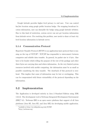 5.2 Implementation
Google latitude provides higher level privacy to end user. User can control
his/her location using google public location badge. For stopping broadcast lo-
cation information, user can disenable the badge using google latitude websites.
Due to this kind of restriction, system server can not get location information
from latitude server. For resolving this problem, user needs to share at least city
level location information in latitude server.
5.1.4 Communication Protocol
Hypertext Transfer Protocol (HTTP) is an application layer protocol that is run-
ning on the top of TCP/IP1
. TCP/IP has responsible to interconnect between
computers and reliable data transfer. In general, its packet size is 4 byte. One
byte is for header which telling the purpose of the rest of the package and other
three bytes are carrying data and others information. As the very limited system
resources involved with mobile computing, the information must be as small as
possible considering the data transfer. The drawback of this protocol is over-
head. This implies that some of information may be lost or overlapping. This
can be compromised with future extensibility of the protocol depending on the
information.
5.2 Implementation
The Application is developed entirely in Java 2 Standard Edition using JDK
1.6.0.3. The development tool is Netbeans Integrated Development Environment
(IDE)2
6.5. Netbeans IDE is an open source platform that support of all Java
platforms (Java SE, Java EE, and Java ME) for developing mobile application.
1
available at http://en.wikipedia.org/wiki/TCPIP
2
http://netbeans.org/
43
 