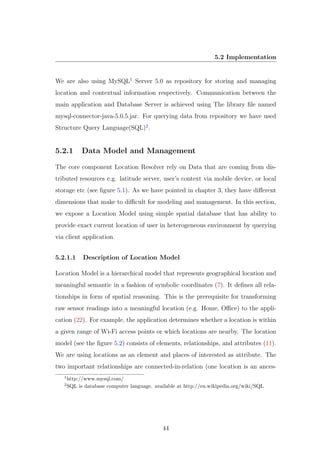 5.2 Implementation
We are also using MySQL1
Server 5.0 as repository for storing and managing
location and contextual information respectively. Communication between the
main application and Database Server is achieved using The library ﬁle named
mysql-connector-java-5.0.5.jar. For querying data from repository we have used
Structure Query Language(SQL)2
.
5.2.1 Data Model and Management
The core component Location Resolver rely on Data that are coming from dis-
tributed resources e.g. latitude server, user’s context via mobile device, or local
storage etc (see ﬁgure 5.1). As we have pointed in chapter 3, they have diﬀerent
dimensions that make to diﬃcult for modeling and management. In this section,
we expose a Location Model using simple spatial database that has ability to
provide exact current location of user in heterogeneous environment by querying
via client application.
5.2.1.1 Description of Location Model
Location Model is a hierarchical model that represents geographical location and
meaningful semantic in a fashion of symbolic coordinates (7). It deﬁnes all rela-
tionships in form of spatial reasoning. This is the prerequisite for transforming
raw sensor readings into a meaningful location (e.g. Home, Oﬃce) to the appli-
cation (22). For example, the application determines whether a location is within
a given range of Wi-Fi access points or which locations are nearby. The location
model (see the ﬁgure 5.2) consists of elements, relationships, and attributes (11).
We are using locations as an element and places of interested as attribute. The
two important relationships are connected-in-relation (one location is an ances-
1
http://www.mysql.com/
2
SQL is database computer language. available at http://en.wikipedia.org/wiki/SQL
44
 