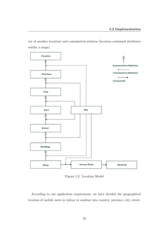 5.2 Implementation
tor of another location) and contained-in-relation (location contained attributes
within a range).
Figure 5.2: Location Model
According to our application requirement, we have divided the geographical
location of mobile users in indoor or outdoor into country, province, city, street,
45
 