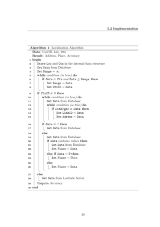 5.2 Implementation
Algorithm 1: Localization Algorithm
Data: UserID, Loc, Ctx
Result: Address, Place, Accuracy
begin1
Store Loc and Ctx in the internal data structure2
Get Data from Database3
Set Range = ∞4
while condition (is true) do5
if Data ≡ Ctx and Data ≤ Range then6
Set Range = Data7
Set CtxID = Data8
if CtxID = 0 then9
while condition (is true) do10
Get Data from Database11
while condition (is true) do12
if LinkType ≡ Data then13
Set LinkID = Data14
Set Adress = Data15
if Data ≡ 1 then16
Get Data from Database17
else18
Get Data from Database19
if Data contains values then20
Get Data from Database21
Set Place = Data22
else if Data = ∅ then23
Set Place = Data24
else25
Set Place = Data26
else27
Get Data from Latitude Server28
Compute Accuracy29
end30
49
 
