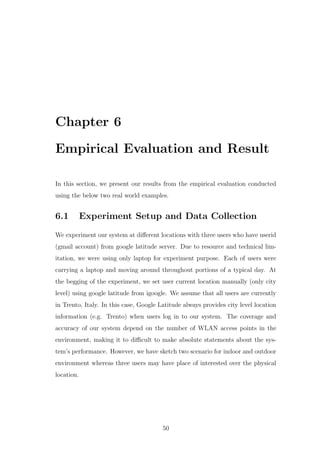 Chapter 6
Empirical Evaluation and Result
In this section, we present our results from the empirical evaluation conducted
using the below two real world examples.
6.1 Experiment Setup and Data Collection
We experiment our system at diﬀerent locations with three users who have userid
(gmail account) from google latitude server. Due to resource and technical lim-
itation, we were using only laptop for experiment purpose. Each of users were
carrying a laptop and moving around throughout portions of a typical day. At
the begging of the experiment, we set user current location manually (only city
level) using google latitude from igoogle. We assume that all users are currently
in Trento, Italy. In this case, Google Latitude always provides city level location
information (e.g. Trento) when users log in to our system. The coverage and
accuracy of our system depend on the number of WLAN access points in the
environment, making it to diﬃcult to make absolute statements about the sys-
tem’s performance. However, we have sketch two scenario for indoor and outdoor
environment whereas three users may have place of interested over the physical
location.
50
 