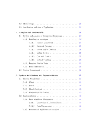 3.2 Methodology . . . . . . . . . . . . . . . . . . . . . . . . . . . . . 20
3.3 Justiﬁcation and Area of Application . . . . . . . . . . . . . . . . 22
4 Analysis and Requirement 24
4.1 Review and Analysis of Background Technology . . . . . . . . . . 24
4.1.1 Localization techniques . . . . . . . . . . . . . . . . . . . . 24
4.1.1.1 Handset vs Network . . . . . . . . . . . . . . . . 24
4.1.1.2 Range of Coverage . . . . . . . . . . . . . . . . . 25
4.1.1.3 Indoor and/or Outdoor . . . . . . . . . . . . . . 26
4.1.1.4 Mobile Services . . . . . . . . . . . . . . . . . . . 27
4.1.1.5 Cost and Privacy . . . . . . . . . . . . . . . . . . 27
4.1.1.6 Critical Thinking . . . . . . . . . . . . . . . . . . 28
4.1.2 Location Sharing Tools . . . . . . . . . . . . . . . . . . . . 29
4.1.3 Point of Interested . . . . . . . . . . . . . . . . . . . . . . 31
4.2 System Requirement . . . . . . . . . . . . . . . . . . . . . . . . . 32
5 System Architecture and Implementation 37
5.1 System Architecture . . . . . . . . . . . . . . . . . . . . . . . . . 37
5.1.1 Client . . . . . . . . . . . . . . . . . . . . . . . . . . . . . 39
5.1.2 Server . . . . . . . . . . . . . . . . . . . . . . . . . . . . . 40
5.1.3 Google Latitude . . . . . . . . . . . . . . . . . . . . . . . . 41
5.1.4 Communication Protocol . . . . . . . . . . . . . . . . . . . 43
5.2 Implementation . . . . . . . . . . . . . . . . . . . . . . . . . . . . 43
5.2.1 Data Model and Management . . . . . . . . . . . . . . . . 44
5.2.1.1 Description of Location Model . . . . . . . . . . . 44
5.2.1.2 Data Management . . . . . . . . . . . . . . . . . 46
5.2.2 Localization Algorithm and Analysis . . . . . . . . . . . . 47
 
