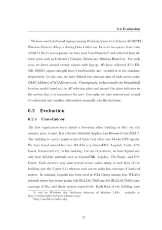 6.2 Evaluation
We have used Intel based laptop running Windows Vista with Atheros AR5007EG
Wireless Network Adaptor during Data Collection. In order to capture trace data
of 802.11 Wi-Fi access points, we have used VistaStumbler1
and collected from di-
verse areas such as University Campus, Downtown, Student Hostel etc. For each
area, we drove around twenty minute with laptop. We have collected AP’s ES-
SID, BSSID, signal strength from VistaStumbler and recorded it in the database
respectively. In this case, we have deﬁned the coverage area of each access point
(MAC address) of WLANs network. Consequently, we have made the hierarchical
location model based on the AP selection place and named the place indicates to
the system that it is importance for user. Currently, we have entered each record
of contextual and location information manually into the database.
6.2 Evaluation
6.2.1 Case-Indoor
The ﬁrst experiments occur inside a ﬁve-story oﬃce building at 56/c via alla
cascata, povo, trento. It is a Service Oriented Applications Research Unit(SOA)2
.
The building is mainly constructed of brick that eﬀectively blocks GPS signals.
We have found around fourteen WLANs (e.g GuestsFBK, Legolab, Unitn, CN-
Guest, Science-wiﬁ etc) in the building. For our experiment, we have ﬁgured out
only four WLANs network such as GuestsFBK, Legolab, CN-Phone, and CN-
Guest. Each network may have several access points using in each ﬂoor of the
building (see the Figure 6.1) whereas each access point has coverage of hundred
meters. In contrast, Legolab has been used in SOA Group among four WLANs
network where two access points (00:1B:2A:64:79:90 and 00:1B:2A:64:79:80) have
coverage of ﬁfty and thirty meters respectively. Each ﬂoor of the building have
1
A tool for Windows that facilitates detection of Wireless LANs. available at
http://vistastumbler.software.informer.com/
2
http://soa.fbk.eu/index.php
51
 
