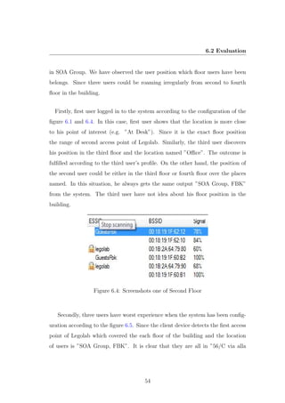 6.2 Evaluation
in SOA Group. We have observed the user position which ﬂoor users have been
belongs. Since three users could be roaming irregularly from second to fourth
ﬂoor in the building.
Firstly, ﬁrst user logged in to the system according to the conﬁguration of the
ﬁgure 6.1 and 6.4. In this case, ﬁrst user shows that the location is more close
to his point of interest (e.g. ”At Desk”). Since it is the exact ﬂoor position
the range of second access point of Legolab. Similarly, the third user discovers
his position in the third ﬂoor and the location named ”Oﬃce”. The outcome is
fulﬁlled according to the third user’s proﬁle. On the other hand, the position of
the second user could be either in the third ﬂoor or fourth ﬂoor over the places
named. In this situation, he always gets the same output ”SOA Group, FBK”
from the system. The third user have not idea about his ﬂoor position in the
building.
Figure 6.4: Screenshots one of Second Floor
Secondly, three users have worst experience when the system has been conﬁg-
uration according to the ﬁgure 6.5. Since the client device detects the ﬁrst access
point of Legolab which covered the each ﬂoor of the building and the location
of users is ”SOA Group, FBK”. It is clear that they are all in ”56/C via alla
54
 