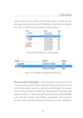 6.2 Evaluation
Cascata” but users have not idea about the ﬂoor position. Thirdly, the same
place appear when three users are in the third ﬂoor or fourth ﬂoor (see the ﬁgure
6.6). Three users have the same experience as the previous one.
Figure 6.5: Screenshots two of Second Floor
Figure 6.6: Screenshots of Third and Fourth Floor
Summary of the Observation: Of the observations, we have seen that each
user has one or more choice of places within the coverage area of the same access
point. In this situation, users can not get the exact labeled place. For example,
second user has two places ”At Desk” and ”Meeting Room” in the same access
point(see the ﬁgure 6.1). We have also addressed that each access point of WLANs
covers more than one ﬂoor in the building. Consequently, users can not get
the ﬂoor number with location information. However, users have overall better
55
 