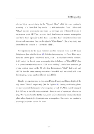 6.2 Evaluation
checked their current status in the ”Ground Floor” while they are constantly
roaming. It is clear that they are in ”14, Via Sommarive, Povo”. Since each
WLAN has one access point and same the coverage area of hundred meters of
each access point. IRST on the other hand, has handsome amount access points
over three ﬂoors especially in ﬁrst ﬂoor. In the ﬁrst ﬂoor, when the ﬁrst user and
the second user query then the location is ”Class Room”. But when third user
query then the location is ”University, IRST”.
We experiment in the main entrance and the reception room at FBK main
building as shown in the ﬁgure 6.7. It is in via sommarive 18, Povo. Three users
have the labeled place ”Reception Room, FBK”. When client devices automat-
ically detect the lowest range access point that is belongs to ”GuestFBK” then
it is pretty sure that they are in ”FBK main building”. Sometimes users can get
wrong location based on the AP selection. For example, ”dlink” that is not part
of FBK has the lower coverage area than GuestsFbk and associated with other
location (e.g. house number diﬀerent from FBK).
Finally, we experimented in two areas Piazza Duomo and Piazza Dante of the
city center ”Trento” respectively (see the Figure 6.8). During the training phase,
we have observed that number of access points of each WLAN is rapidly changed.
It is diﬃcult to record it in the database. Some records of contextual information
(e.g. Wi-Fi) are obsolete. In this case, users need to frequently renamed the learn
place when client device detects the new access points. Since users are constantly
roaming it could be burden for users.
57
 