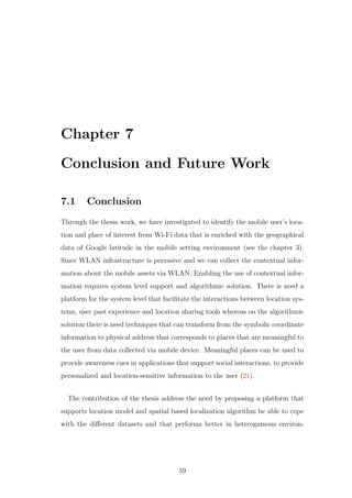 Chapter 7
Conclusion and Future Work
7.1 Conclusion
Through the thesis work, we have investigated to identify the mobile user’s loca-
tion and place of interest from Wi-Fi data that is enriched with the geographical
data of Google latitude in the mobile setting environment (see the chapter 3).
Since WLAN infrastructure is pervasive and we can collect the contextual infor-
mation about the mobile assets via WLAN. Enabling the use of contextual infor-
mation requires system level support and algorithmic solution. There is need a
platform for the system level that facilitate the interactions between location sys-
tems, user past experience and location sharing tools whereas on the algorithmic
solution there is need techniques that can transform from the symbolic coordinate
information to physical address that corresponds to places that are meaningful to
the user from data collected via mobile device. Meaningful places can be used to
provide awareness cues in applications that support social interactions, to provide
personalized and location-sensitive information to the user (21).
The contribution of the thesis address the need by proposing a platform that
supports location model and spatial based localization algorithm be able to cope
with the diﬀerent datasets and that performs better in heterogamous environ-
59
 
