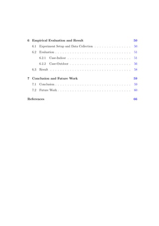 6 Empirical Evaluation and Result 50
6.1 Experiment Setup and Data Collection . . . . . . . . . . . . . . . 50
6.2 Evaluation . . . . . . . . . . . . . . . . . . . . . . . . . . . . . . . 51
6.2.1 Case-Indoor . . . . . . . . . . . . . . . . . . . . . . . . . . 51
6.2.2 Case-Outdoor . . . . . . . . . . . . . . . . . . . . . . . . . 56
6.3 Result . . . . . . . . . . . . . . . . . . . . . . . . . . . . . . . . . 58
7 Conclusion and Future Work 59
7.1 Conclusion . . . . . . . . . . . . . . . . . . . . . . . . . . . . . . . 59
7.2 Future Work . . . . . . . . . . . . . . . . . . . . . . . . . . . . . . 60
References 66
 