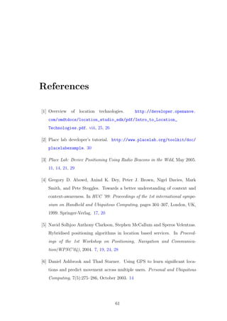 References
[1] Overview of location technologies. http://developer.openwave.
com/omdtdocs/location_studio_sdk/pdf/Intro_to_Location_
Technologies.pdf. viii, 25, 26
[2] Place lab developer’s tutorial. http://www.placelab.org/toolkit/doc/
placelabexample. 30
[3] Place Lab: Device Positioning Using Radio Beacons in the Wild, May 2005.
11, 14, 21, 29
[4] Gregory D. Abowd, Anind K. Dey, Peter J. Brown, Nigel Davies, Mark
Smith, and Pete Steggles. Towards a better understanding of context and
context-awareness. In HUC ’99: Proceedings of the 1st international sympo-
sium on Handheld and Ubiquitous Computing, pages 304–307, London, UK,
1999. Springer-Verlag. 17, 20
[5] Navid Solhjoo Anthony Clarkson, Stephen McCallum and Speros Velentzas.
Hybridised positioning algorithms in location based services. In Proceed-
ings of the 1st Workshop on Positioning, Navigation and Communica-
tion(WPNC’04), 2004. 7, 19, 24, 28
[6] Daniel Ashbrook and Thad Starner. Using GPS to learn signiﬁcant loca-
tions and predict movement across multiple users. Personal and Ubiquitous
Computing, 7(5):275–286, October 2003. 14
61
 