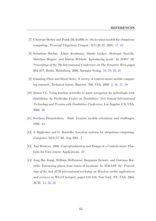 REFERENCES
[7] Christian Becker and Frank Dürr. On location models for ubiquitous
computing. Personal Ubiquitous Comput., 9(1):20–31, 2005. 17, 44
[8] Sebastian Boehm, Johan Koolwaaij, Marko Luther, Bertrand Souville,
Matthias Wagner, and Martin Wibbels. Introducing iyouit. In ISWC ’08:
Proceedings of the 7th International Conference on The Semantic Web, pages
804–817, Berlin, Heidelberg, 2008. Springer-Verlag. 10, 19, 22, 31
[9] Guanling Chen and David Kotz. A survey of context-aware mobile comput-
ing research. Technical report, Hanover, NH, USA, 2000. 2, 16, 17, 19
[10] Bowen CL. Using wireless networks to assist navigation for individuals with
disabilities. In Northridge Center on Disabilities’ 21st Annual International
Technology and Persons with Disabilities Conference, Los Angeles, CA, USA,
2006. 29
[11] Svetlana Domnitcheva. Basic location models extentions and challenges,
1998. 44
[12] J. Hightower and G. Borriello. Location systems for ubiquitous computing.
Computer, 34(8):57–66, Aug 2001. 1
[13] Ana Hristova, 2008. Conceptualization and Design of a Context-aware Plat-
form for User-centric Applications. 22
[14] Jong Hee Kang, William Welbourne, Benjamin Stewart, and Gaetano Bor-
riello. Extracting places from traces of locations. In WMASH ’04: Proceed-
ings of the 2nd ACM international workshop on Wireless mobile applications
and services on WLAN hotspots, pages 110–118, New York, NY, USA, 2004.
ACM. 14, 16, 32
62
 