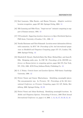 REFERENCES
[15] Kari Laasonen, Mika Raento, and Hannu Toivonen. Adaptive on-device
location recognition. pages 287–304. Springer-Verlag, 2004. 14
[16] Mik Lamming and Mike Flynn. ”forget-me-not” intimate computing in sup-
port of human memory, 1994. 13
[17] Ulf Leonhardt. Supporting Location-Awareness in Open Distributed Systems.
PhD thesis, University of London, U.K., 1998. 12
[18] Natalia Marmasse and Chris Schmandt. Location-aware information delivery
with commotion. In HUC ’00: Proceedings of the 2nd international sympo-
sium on Handheld and Ubiquitous Computing, pages 157–171, London, UK,
2000. Springer-Verlag. 13
[19] Elizabeth D. Mynatt, Maribeth Back, Roy Want, Michael Baer, and Jason B.
Ellis. Designing audio aura. In CHI ’98: Proceedings of the SIGCHI con-
ference on Human factors in computing systems, pages 566–573, New York,
NY, USA, 1998. ACM Press/Addison-Wesley Publishing Co. 13
[20] G. J. Nelson. Context-Aware and Location Systems. PhD thesis, Cambridge
University, 1998. 12
[21] Petteri Nurmi and Sourav Bhattacharya. Identifying meaningful places:
The non-parametric way. In Pervasive ’08: Proceedings of the 6th Inter-
national Conference on Pervasive Computing, pages 111–127, Berlin, Hei-
delberg, 2008. Springer-Verlag. 19, 59
[22] Petteri Nurmi and Johan Koolwaaij. Identifying meaningful locations. In
Mobile and Ubiquitous Systems: Networking & Services, 2006 Third Annual
International Conference on, pages 1–8, 2006. 1, 14, 16, 17, 19, 20, 31, 44
63
 
