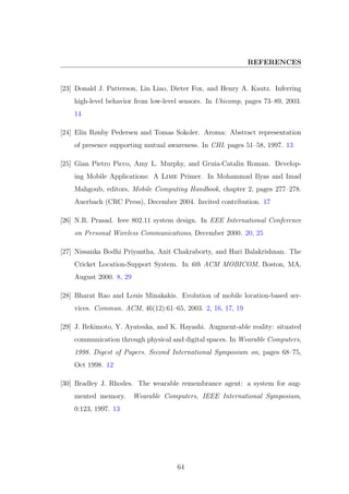 REFERENCES
[23] Donald J. Patterson, Lin Liao, Dieter Fox, and Henry A. Kautz. Inferring
high-level behavior from low-level sensors. In Ubicomp, pages 73–89, 2003.
14
[24] Elin Rønby Pedersen and Tomas Sokoler. Aroma: Abstract representation
of presence supporting mutual awareness. In CHI, pages 51–58, 1997. 13
[25] Gian Pietro Picco, Amy L. Murphy, and Gruia-Catalin Roman. Develop-
ing Mobile Applications: A Lime Primer. In Mohammad Ilyas and Imad
Mahgoub, editors, Mobile Computing Handbook, chapter 2, pages 277–278.
Auerbach (CRC Press), December 2004. Invited contribution. 17
[26] N.R. Prasad. Ieee 802.11 system design. In EEE International Conference
on Personal Wireless Communications, December 2000. 20, 25
[27] Nissanka Bodhi Priyantha, Anit Chakraborty, and Hari Balakrishnan. The
Cricket Location-Support System. In 6th ACM MOBICOM, Boston, MA,
August 2000. 8, 29
[28] Bharat Rao and Louis Minakakis. Evolution of mobile location-based ser-
vices. Commun. ACM, 46(12):61–65, 2003. 2, 16, 17, 19
[29] J. Rekimoto, Y. Ayatsuka, and K. Hayashi. Augment-able reality: situated
communication through physical and digital spaces. In Wearable Computers,
1998. Digest of Papers. Second International Symposium on, pages 68–75,
Oct 1998. 12
[30] Bradley J. Rhodes. The wearable remembrance agent: a system for aug-
mented memory. Wearable Computers, IEEE International Symposium,
0:123, 1997. 13
64
 