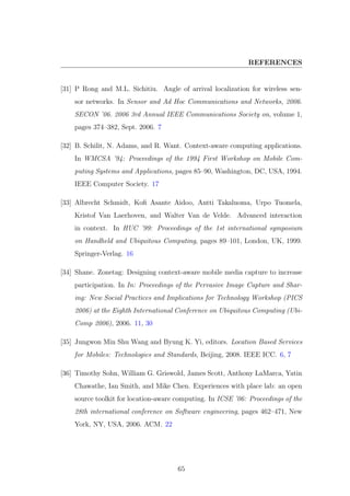 REFERENCES
[31] P Rong and M.L. Sichitiu. Angle of arrival localization for wireless sen-
sor networks. In Sensor and Ad Hoc Communications and Networks, 2006.
SECON ’06. 2006 3rd Annual IEEE Communications Society on, volume 1,
pages 374–382, Sept. 2006. 7
[32] B. Schilit, N. Adams, and R. Want. Context-aware computing applications.
In WMCSA ’94: Proceedings of the 1994 First Workshop on Mobile Com-
puting Systems and Applications, pages 85–90, Washington, DC, USA, 1994.
IEEE Computer Society. 17
[33] Albrecht Schmidt, Koﬁ Asante Aidoo, Antti Takaluoma, Urpo Tuomela,
Kristof Van Laerhoven, and Walter Van de Velde. Advanced interaction
in context. In HUC ’99: Proceedings of the 1st international symposium
on Handheld and Ubiquitous Computing, pages 89–101, London, UK, 1999.
Springer-Verlag. 16
[34] Shane. Zonetag: Designing context-aware mobile media capture to increase
participation. In In: Proceedings of the Pervasive Image Capture and Shar-
ing: New Social Practices and Implications for Technology Workshop (PICS
2006) at the Eighth International Conference on Ubiquitous Computing (Ubi-
Comp 2006), 2006. 11, 30
[35] Jungwon Min Shu Wang and Byung K. Yi, editors. Location Based Services
for Mobiles: Technologies and Standards, Beijing, 2008. IEEE ICC. 6, 7
[36] Timothy Sohn, William G. Griswold, James Scott, Anthony LaMarca, Yatin
Chawathe, Ian Smith, and Mike Chen. Experiences with place lab: an open
source toolkit for location-aware computing. In ICSE ’06: Proceedings of the
28th international conference on Software engineering, pages 462–471, New
York, NY, USA, 2006. ACM. 22
65
 