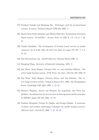 REFERENCES
[37] Prashant Solanki and Huosheng Hu. Techniques used for location-based
services: A survey. Technical Report CSM-428, 2005. 8
[38] Moritz Neun Stefan Steiniger and Alistair Edwardes. Foundations of location
based services. CartouCHe1 - Lecture Notes on LBS, V. 1.0. viii, 6, 7, 26,
27
[39] Charles Steinﬁeld. The development of location based services in mobile
commerce. In In E-life After the Dot Com Bust [41, pages 177–197. 5, 7, 8,
27, 28
[40] Sun Microsystems, Inc. SunOS Reference Manual, March 1990. 12
[41] Hongfeng Wang. Overview of bluetooth technology. 2001. 9
[42] Roy Want, Andy Hopper, Veronica Falc ao, and Jonathan Gibbons. The
active badge location system. ACM Trans. Inf. Syst., 10(1):91–102, 1992. 22
[43] Roy Want, Andy Hopper, Veronica Falcao, and Jon Gibbons. The ac-
tive badge location system. Technical Report 92.1, ORL, 24a Trumpington
Street, Cambridge CB2 1QA, 1992. 7, 12, 29
[44] Maarten Wegdam, Jeroen van Bemmel, Ko Lagerberg, and Peter Lei-
jdekkers. An architecture for user location in heterogeneous mobile networks.
In HSNMC, pages 479–491, 2004. 21, 28
[45] Vasileios Zeimpekis, George M. Giaglis, and George Lekakos. A taxonomy
of indoor and outdoor positioning techniques for mobile location services.
SIGecom Exch., 3(4):19–27, 2003. 7, 27, 28, 29
66
 