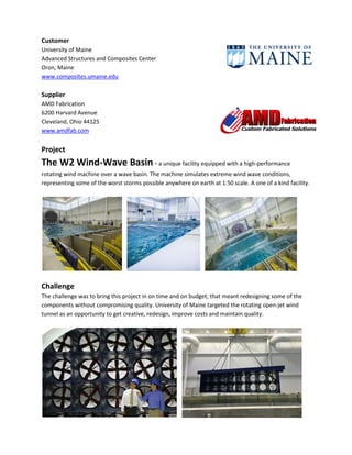 Customer
University of Maine
Advanced Structures and Composites Center
Oron, Maine
www.composites.umaine.edu
Supplier
AMD Fabrication
6200 Harvard Avenue
Cleveland, Ohio 44125
www.amdfab.com
Project
The W2 Wind-Wave Basin - a unique facility equipped with a high-performance
rotating wind machine over a wave basin. The machine simulates extreme wind wave conditions,
representing some of the worst storms possible anywhere on earth at 1:50 scale. A one of a kind facility.
Challenge
The challenge was to bring this project in on time and on budget; that meant redesigning some of the
components without compromising quality. University of Maine targeted the rotating open-jet wind
tunnel as an opportunity to get creative, redesign, improve costs and maintain quality.
 