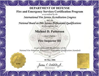 The authenticity of this certificate can be validated at www.dodffcert.com
in accordance with the provisions of the
National Fire Protection Association’s Professional Qualifications Standards
Administrator
is certified to
on
DEPARTMENT OF DEFENSE
Fire and Emergency Services Certification Program
as accredited by the
International Fire Service Accreditation Congress
and the
National Board on Fire Service Professional Qualifications 
hereby confirms that
Michael D. Patterson
04 May 2006
Fire Inspector III
662994
DD662994
 