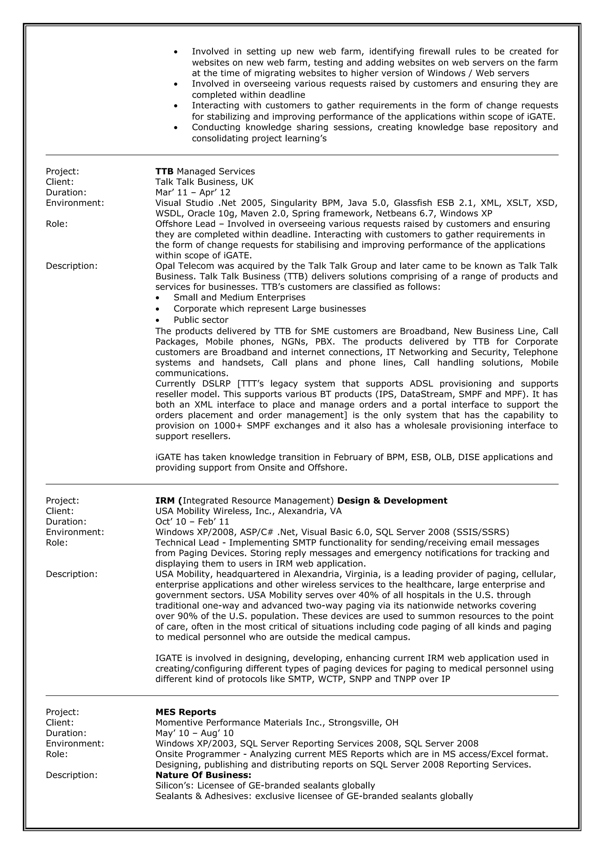 • Involved in setting up new web farm, identifying firewall rules to be created for
websites on new web farm, testing and adding websites on web servers on the farm
at the time of migrating websites to higher version of Windows / Web servers
• Involved in overseeing various requests raised by customers and ensuring they are
completed within deadline
• Interacting with customers to gather requirements in the form of change requests
for stabilizing and improving performance of the applications within scope of iGATE.
• Conducting knowledge sharing sessions, creating knowledge base repository and
consolidating project learning’s
Project: TTB Managed Services
Client: Talk Talk Business, UK
Duration: Mar’ 11 – Apr’ 12
Environment: Visual Studio .Net 2005, Singularity BPM, Java 5.0, Glassfish ESB 2.1, XML, XSLT, XSD,
WSDL, Oracle 10g, Maven 2.0, Spring framework, Netbeans 6.7, Windows XP
Role: Offshore Lead – Involved in overseeing various requests raised by customers and ensuring
they are completed within deadline. Interacting with customers to gather requirements in
the form of change requests for stabilising and improving performance of the applications
within scope of iGATE.
Description: Opal Telecom was acquired by the Talk Talk Group and later came to be known as Talk Talk
Business. Talk Talk Business (TTB) delivers solutions comprising of a range of products and
services for businesses. TTB’s customers are classified as follows:
• Small and Medium Enterprises
• Corporate which represent Large businesses
• Public sector
The products delivered by TTB for SME customers are Broadband, New Business Line, Call
Packages, Mobile phones, NGNs, PBX. The products delivered by TTB for Corporate
customers are Broadband and internet connections, IT Networking and Security, Telephone
systems and handsets, Call plans and phone lines, Call handling solutions, Mobile
communications.
Currently DSLRP [TTT’s legacy system that supports ADSL provisioning and supports
reseller model. This supports various BT products (IPS, DataStream, SMPF and MPF). It has
both an XML interface to place and manage orders and a portal interface to support the
orders placement and order management] is the only system that has the capability to
provision on 1000+ SMPF exchanges and it also has a wholesale provisioning interface to
support resellers.
iGATE has taken knowledge transition in February of BPM, ESB, OLB, DISE applications and
providing support from Onsite and Offshore.
Project: IRM (Integrated Resource Management) Design & Development
Client: USA Mobility Wireless, Inc., Alexandria, VA
Duration: Oct’ 10 – Feb’ 11
Environment: Windows XP/2008, ASP/C# .Net, Visual Basic 6.0, SQL Server 2008 (SSIS/SSRS)
Role: Technical Lead - Implementing SMTP functionality for sending/receiving email messages
from Paging Devices. Storing reply messages and emergency notifications for tracking and
displaying them to users in IRM web application.
Description: USA Mobility, headquartered in Alexandria, Virginia, is a leading provider of paging, cellular,
enterprise applications and other wireless services to the healthcare, large enterprise and
government sectors. USA Mobility serves over 40% of all hospitals in the U.S. through
traditional one-way and advanced two-way paging via its nationwide networks covering
over 90% of the U.S. population. These devices are used to summon resources to the point
of care, often in the most critical of situations including code paging of all kinds and paging
to medical personnel who are outside the medical campus.
IGATE is involved in designing, developing, enhancing current IRM web application used in
creating/configuring different types of paging devices for paging to medical personnel using
different kind of protocols like SMTP, WCTP, SNPP and TNPP over IP
Project: MES Reports
Client: Momentive Performance Materials Inc., Strongsville, OH
Duration: May’ 10 – Aug’ 10
Environment: Windows XP/2003, SQL Server Reporting Services 2008, SQL Server 2008
Role: Onsite Programmer - Analyzing current MES Reports which are in MS access/Excel format.
Designing, publishing and distributing reports on SQL Server 2008 Reporting Services.
Description: Nature Of Business:
Silicon’s: Licensee of GE-branded sealants globally
Sealants & Adhesives: exclusive licensee of GE-branded sealants globally
 