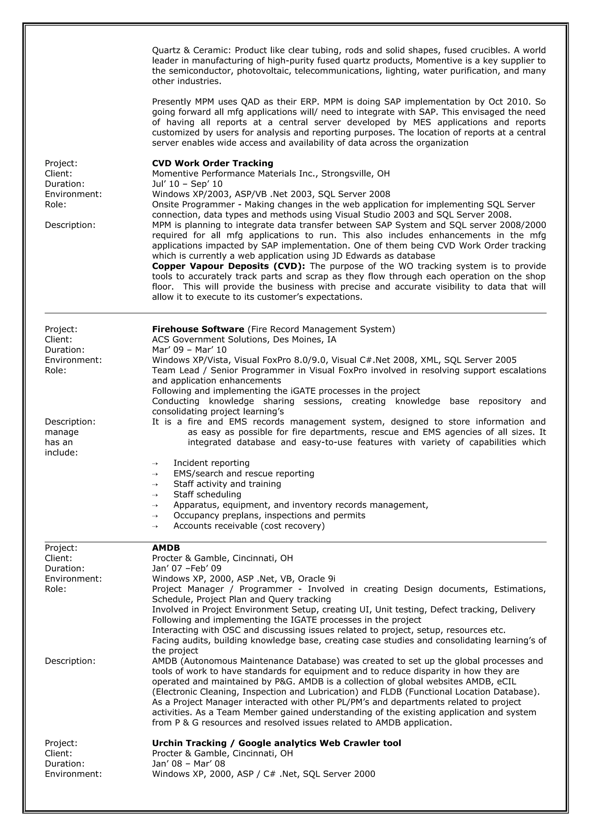 Quartz & Ceramic: Product like clear tubing, rods and solid shapes, fused crucibles. A world
leader in manufacturing of high-purity fused quartz products, Momentive is a key supplier to
the semiconductor, photovoltaic, telecommunications, lighting, water purification, and many
other industries.
Presently MPM uses QAD as their ERP. MPM is doing SAP implementation by Oct 2010. So
going forward all mfg applications will/ need to integrate with SAP. This envisaged the need
of having all reports at a central server developed by MES applications and reports
customized by users for analysis and reporting purposes. The location of reports at a central
server enables wide access and availability of data across the organization
Project: CVD Work Order Tracking
Client: Momentive Performance Materials Inc., Strongsville, OH
Duration: Jul’ 10 – Sep’ 10
Environment: Windows XP/2003, ASP/VB .Net 2003, SQL Server 2008
Role: Onsite Programmer - Making changes in the web application for implementing SQL Server
connection, data types and methods using Visual Studio 2003 and SQL Server 2008.
Description: MPM is planning to integrate data transfer between SAP System and SQL server 2008/2000
required for all mfg applications to run. This also includes enhancements in the mfg
applications impacted by SAP implementation. One of them being CVD Work Order tracking
which is currently a web application using JD Edwards as database
Copper Vapour Deposits (CVD): The purpose of the WO tracking system is to provide
tools to accurately track parts and scrap as they flow through each operation on the shop
floor. This will provide the business with precise and accurate visibility to data that will
allow it to execute to its customer’s expectations.
Project: Firehouse Software (Fire Record Management System)
Client: ACS Government Solutions, Des Moines, IA
Duration: Mar’ 09 – Mar’ 10
Environment: Windows XP/Vista, Visual FoxPro 8.0/9.0, Visual C#.Net 2008, XML, SQL Server 2005
Role: Team Lead / Senior Programmer in Visual FoxPro involved in resolving support escalations
and application enhancements
Following and implementing the iGATE processes in the project
Conducting knowledge sharing sessions, creating knowledge base repository and
consolidating project learning’s
Description: It is a fire and EMS records management system, designed to store information and
manage as easy as possible for fire departments, rescue and EMS agencies of all sizes. It
has an integrated database and easy-to-use features with variety of capabilities which
include:
 Incident reporting
 EMS/search and rescue reporting
 Staff activity and training
 Staff scheduling
 Apparatus, equipment, and inventory records management,
 Occupancy preplans, inspections and permits
 Accounts receivable (cost recovery)
Project: AMDB
Client: Procter & Gamble, Cincinnati, OH
Duration: Jan’ 07 –Feb’ 09
Environment: Windows XP, 2000, ASP .Net, VB, Oracle 9i
Role: Project Manager / Programmer - Involved in creating Design documents, Estimations,
Schedule, Project Plan and Query tracking
Involved in Project Environment Setup, creating UI, Unit testing, Defect tracking, Delivery
Following and implementing the IGATE processes in the project
Interacting with OSC and discussing issues related to project, setup, resources etc.
Facing audits, building knowledge base, creating case studies and consolidating learning’s of
the project
Description: AMDB (Autonomous Maintenance Database) was created to set up the global processes and
tools of work to have standards for equipment and to reduce disparity in how they are
operated and maintained by P&G. AMDB is a collection of global websites AMDB, eCIL
(Electronic Cleaning, Inspection and Lubrication) and FLDB (Functional Location Database).
As a Project Manager interacted with other PL/PM’s and departments related to project
activities. As a Team Member gained understanding of the existing application and system
from P & G resources and resolved issues related to AMDB application.
Project: Urchin Tracking / Google analytics Web Crawler tool
Client: Procter & Gamble, Cincinnati, OH
Duration: Jan’ 08 – Mar’ 08
Environment: Windows XP, 2000, ASP / C# .Net, SQL Server 2000
 