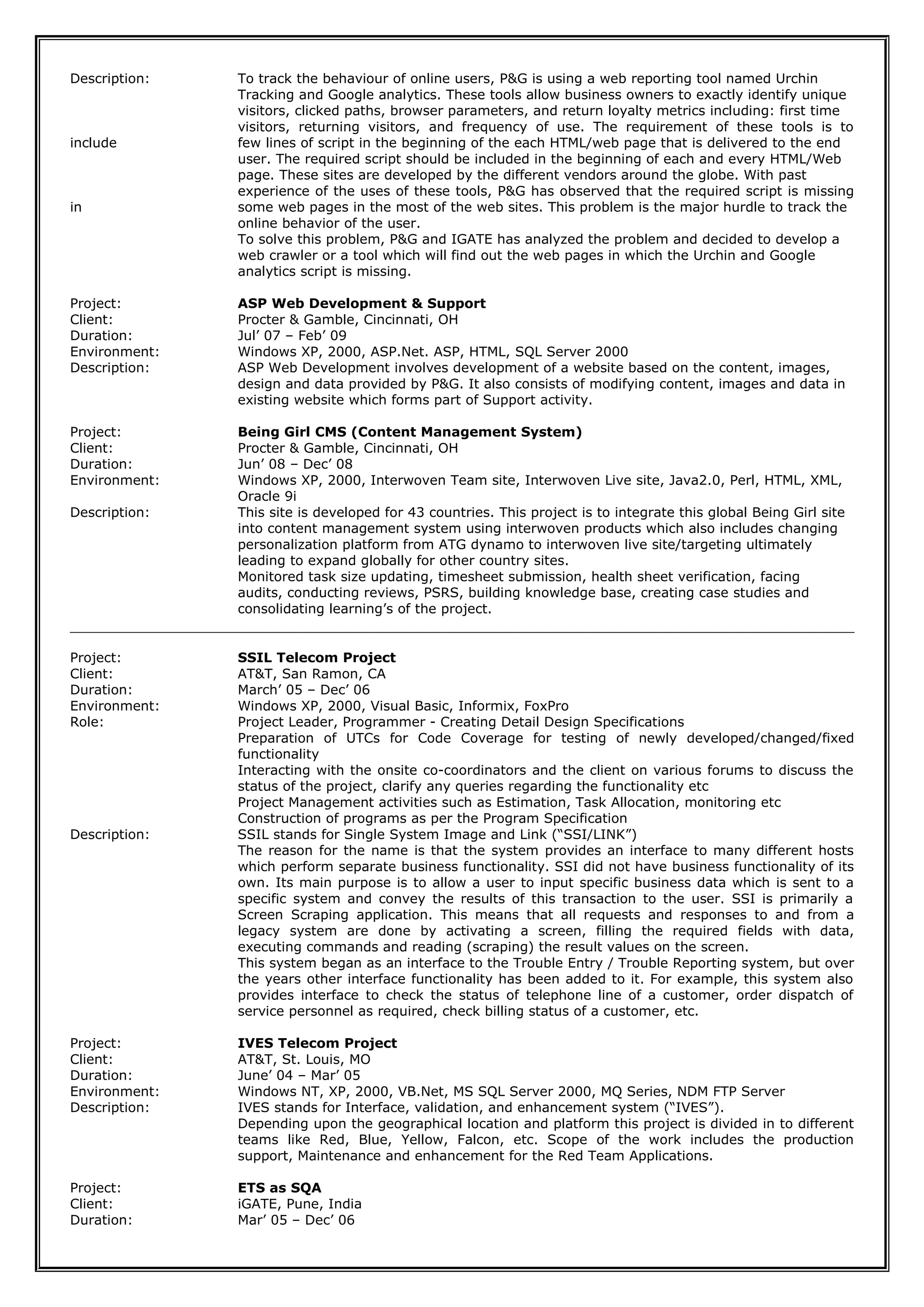 Description: To track the behaviour of online users, P&G is using a web reporting tool named Urchin
Tracking and Google analytics. These tools allow business owners to exactly identify unique
visitors, clicked paths, browser parameters, and return loyalty metrics including: first time
visitors, returning visitors, and frequency of use. The requirement of these tools is to
include few lines of script in the beginning of the each HTML/web page that is delivered to the end
user. The required script should be included in the beginning of each and every HTML/Web
page. These sites are developed by the different vendors around the globe. With past
experience of the uses of these tools, P&G has observed that the required script is missing
in some web pages in the most of the web sites. This problem is the major hurdle to track the
online behavior of the user.
To solve this problem, P&G and IGATE has analyzed the problem and decided to develop a
web crawler or a tool which will find out the web pages in which the Urchin and Google
analytics script is missing.
Project: ASP Web Development & Support
Client: Procter & Gamble, Cincinnati, OH
Duration: Jul’ 07 – Feb’ 09
Environment: Windows XP, 2000, ASP.Net. ASP, HTML, SQL Server 2000
Description: ASP Web Development involves development of a website based on the content, images,
design and data provided by P&G. It also consists of modifying content, images and data in
existing website which forms part of Support activity.
Project: Being Girl CMS (Content Management System)
Client: Procter & Gamble, Cincinnati, OH
Duration: Jun’ 08 – Dec’ 08
Environment: Windows XP, 2000, Interwoven Team site, Interwoven Live site, Java2.0, Perl, HTML, XML,
Oracle 9i
Description: This site is developed for 43 countries. This project is to integrate this global Being Girl site
into content management system using interwoven products which also includes changing
personalization platform from ATG dynamo to interwoven live site/targeting ultimately
leading to expand globally for other country sites.
Monitored task size updating, timesheet submission, health sheet verification, facing
audits, conducting reviews, PSRS, building knowledge base, creating case studies and
consolidating learning’s of the project.
Project: SSIL Telecom Project
Client: AT&T, San Ramon, CA
Duration: March’ 05 – Dec’ 06
Environment: Windows XP, 2000, Visual Basic, Informix, FoxPro
Role: Project Leader, Programmer - Creating Detail Design Specifications
Preparation of UTCs for Code Coverage for testing of newly developed/changed/fixed
functionality
Interacting with the onsite co-coordinators and the client on various forums to discuss the
status of the project, clarify any queries regarding the functionality etc
Project Management activities such as Estimation, Task Allocation, monitoring etc
Construction of programs as per the Program Specification
Description: SSIL stands for Single System Image and Link (“SSI/LINK”)
The reason for the name is that the system provides an interface to many different hosts
which perform separate business functionality. SSI did not have business functionality of its
own. Its main purpose is to allow a user to input specific business data which is sent to a
specific system and convey the results of this transaction to the user. SSI is primarily a
Screen Scraping application. This means that all requests and responses to and from a
legacy system are done by activating a screen, filling the required fields with data,
executing commands and reading (scraping) the result values on the screen.
This system began as an interface to the Trouble Entry / Trouble Reporting system, but over
the years other interface functionality has been added to it. For example, this system also
provides interface to check the status of telephone line of a customer, order dispatch of
service personnel as required, check billing status of a customer, etc.
Project: IVES Telecom Project
Client: AT&T, St. Louis, MO
Duration: June’ 04 – Mar’ 05
Environment: Windows NT, XP, 2000, VB.Net, MS SQL Server 2000, MQ Series, NDM FTP Server
Description: IVES stands for Interface, validation, and enhancement system (“IVES”).
Depending upon the geographical location and platform this project is divided in to different
teams like Red, Blue, Yellow, Falcon, etc. Scope of the work includes the production
support, Maintenance and enhancement for the Red Team Applications.
Project: ETS as SQA
Client: iGATE, Pune, India
Duration: Mar’ 05 – Dec’ 06
 