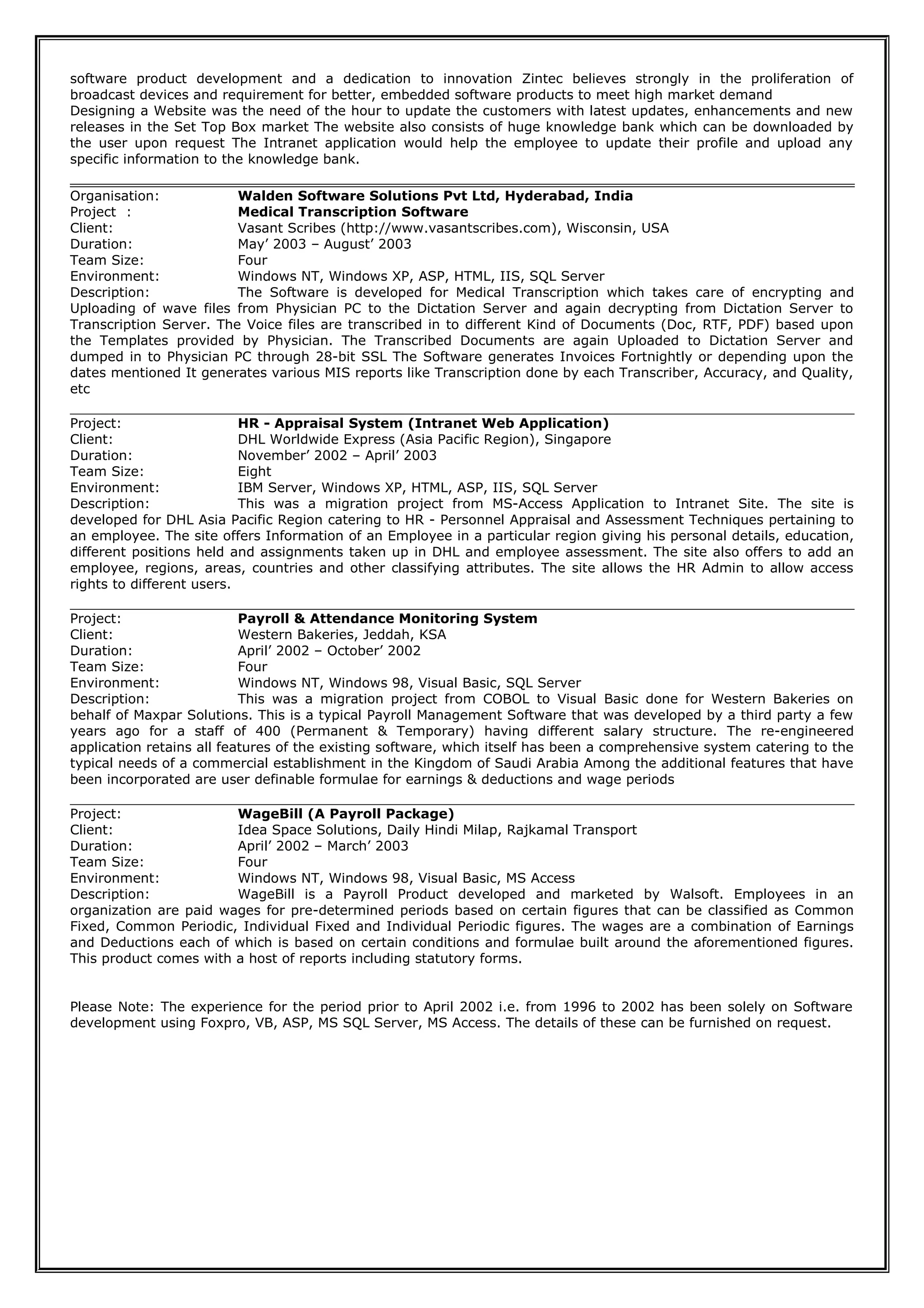 software product development and a dedication to innovation Zintec believes strongly in the proliferation of
broadcast devices and requirement for better, embedded software products to meet high market demand
Designing a Website was the need of the hour to update the customers with latest updates, enhancements and new
releases in the Set Top Box market The website also consists of huge knowledge bank which can be downloaded by
the user upon request The Intranet application would help the employee to update their profile and upload any
specific information to the knowledge bank.
Organisation: Walden Software Solutions Pvt Ltd, Hyderabad, India
Project : Medical Transcription Software
Client: Vasant Scribes (http://www.vasantscribes.com), Wisconsin, USA
Duration: May’ 2003 – August’ 2003
Team Size: Four
Environment: Windows NT, Windows XP, ASP, HTML, IIS, SQL Server
Description: The Software is developed for Medical Transcription which takes care of encrypting and
Uploading of wave files from Physician PC to the Dictation Server and again decrypting from Dictation Server to
Transcription Server. The Voice files are transcribed in to different Kind of Documents (Doc, RTF, PDF) based upon
the Templates provided by Physician. The Transcribed Documents are again Uploaded to Dictation Server and
dumped in to Physician PC through 28-bit SSL The Software generates Invoices Fortnightly or depending upon the
dates mentioned It generates various MIS reports like Transcription done by each Transcriber, Accuracy, and Quality,
etc
Project: HR - Appraisal System (Intranet Web Application)
Client: DHL Worldwide Express (Asia Pacific Region), Singapore
Duration: November’ 2002 – April’ 2003
Team Size: Eight
Environment: IBM Server, Windows XP, HTML, ASP, IIS, SQL Server
Description: This was a migration project from MS-Access Application to Intranet Site. The site is
developed for DHL Asia Pacific Region catering to HR - Personnel Appraisal and Assessment Techniques pertaining to
an employee. The site offers Information of an Employee in a particular region giving his personal details, education,
different positions held and assignments taken up in DHL and employee assessment. The site also offers to add an
employee, regions, areas, countries and other classifying attributes. The site allows the HR Admin to allow access
rights to different users.
Project: Payroll & Attendance Monitoring System
Client: Western Bakeries, Jeddah, KSA
Duration: April’ 2002 – October’ 2002
Team Size: Four
Environment: Windows NT, Windows 98, Visual Basic, SQL Server
Description: This was a migration project from COBOL to Visual Basic done for Western Bakeries on
behalf of Maxpar Solutions. This is a typical Payroll Management Software that was developed by a third party a few
years ago for a staff of 400 (Permanent & Temporary) having different salary structure. The re-engineered
application retains all features of the existing software, which itself has been a comprehensive system catering to the
typical needs of a commercial establishment in the Kingdom of Saudi Arabia Among the additional features that have
been incorporated are user definable formulae for earnings & deductions and wage periods
Project: WageBill (A Payroll Package)
Client: Idea Space Solutions, Daily Hindi Milap, Rajkamal Transport
Duration: April’ 2002 – March’ 2003
Team Size: Four
Environment: Windows NT, Windows 98, Visual Basic, MS Access
Description: WageBill is a Payroll Product developed and marketed by Walsoft. Employees in an
organization are paid wages for pre-determined periods based on certain figures that can be classified as Common
Fixed, Common Periodic, Individual Fixed and Individual Periodic figures. The wages are a combination of Earnings
and Deductions each of which is based on certain conditions and formulae built around the aforementioned figures.
This product comes with a host of reports including statutory forms.
Please Note: The experience for the period prior to April 2002 i.e. from 1996 to 2002 has been solely on Software
development using Foxpro, VB, ASP, MS SQL Server, MS Access. The details of these can be furnished on request.
 