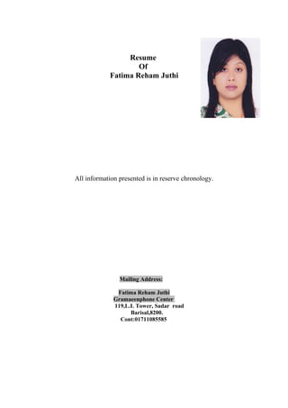 Resume
Of
Fatima Reham Juthi
All information presented is in reserve chronology.
Mailing Address:
Fatima Reham Juthi
Gramaeenphone Center
119,L.L Tower, Sadar road
Barisal,8200.
Cont:01711085585
 