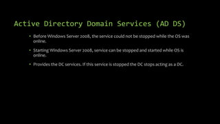 Active Directory Domain Services (AD DS)
• Before Windows Server 2008, the service could not be stopped while the OS was
online.
• Starting Windows Server 2008, service can be stopped and started while OS is
online.
• Provides the DC services. If this service is stopped the DC stops acting as a DC.
 