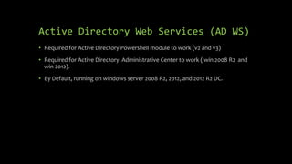 Active Directory Web Services (AD WS)
• Required for Active Directory Powershell module to work (v2 and v3)
• Required for Active Directory Administrative Center to work ( win 2008 R2 and
win 2012).
• By Default, running on windows server 2008 R2, 2012, and 2012 R2 DC.
 