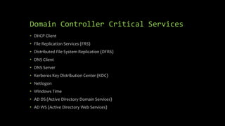 Domain Controller Critical Services
• DHCP Client
• File Replication Services (FRS)
• Distributed File System Replication (DFRS)
• DNS Client
• DNS Server
• Kerberos Key Distribution Center (KDC)
• Netlogon
• Windows Time
• AD DS (Active Directory Domain Services)
• AD WS (Active Directory Web Services)
 