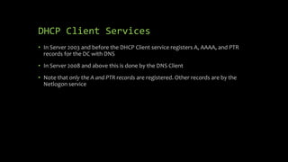 DHCP Client Services
• In Server 2003 and before the DHCP Client service registers A, AAAA, and PTR
records for the DC with DNS
• In Server 2008 and above this is done by the DNS Client
• Note that only the A and PTR records are registered. Other records are by the
Netlogon service
 