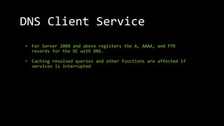 • For Server 2008 and above registers the A, AAAA, and PTR
records for the DC with DNS.
• Caching resolved queries and other functions are affected if
services is interrupted
DNS Client Service
 
