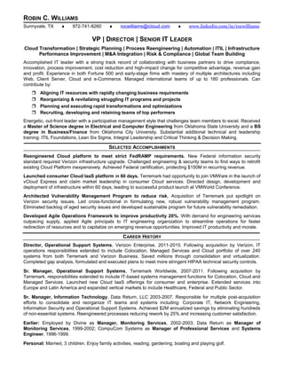 ROBIN C. WILLIAMS
Sunnyvale, TX ♦ 972-741-8260 ♦ rocwilliams@icloud.com ♦ www.linkedin.com/in/rocwilliams
VP | DIRECTOR | SENIOR IT LEADER
Cloud Transformation | Strategic Planning | Process Reengineering | Automation | ITIL | Infrastructure
Performance Improvement | M&A Integration | Risk & Compliance | Global Team Building
Accomplished IT leader with a strong track record of collaborating with business partners to drive compliance,
innovation, process improvement, cost reduction and high-impact change for competitive advantage, revenue gain
and profit. Experience in both Fortune 500 and early-stage firms with mastery of multiple architectures including
Web, Client Server, Cloud and e-Commerce. Managed international teams of up to 180 professionals. Can
contribute by:
 Aligning IT resources with rapidly changing business requirements
 Reorganizing & revitalizing struggling IT programs and projects
 Planning and executing rapid transformations and optimizations
 Recruiting, developing and retaining teams of top performers
Energetic, out-front leader with a participative management style that challenges team members to excel. Received
a Master of Science degree in Electrical and Computer Engineering from Oklahoma State University and a BS
degree in Business/Finance from Oklahoma City University. Substantial additional technical and leadership
training: ITIL Foundations, Lean Six Sigma, Integral Leadership and Critical Thinking & Decision Making.
SELECTED ACCOMPLISHMENTS
Reengineered Cloud platform to meet strict FedRAMP requirements. New Federal information security
standard required Verizon infrastructure upgrade. Challenged engineering & security teams to find ways to retrofit
existing Cloud Platform inexpensively. Achieved Federal certification, protecting $150M in recurring revenue.
Launched consumer Cloud IaaS platform in 60 days. Terremark had opportunity to join VMWare in the launch of
vCloud Express and claim market leadership in consumer Cloud services. Directed design, development and
deployment of infrastructure within 60 days, leading to successful product launch at VMWorld Conference.
Architected Vulnerability Management Program to reduce risk. Acquisition of Terremark put spotlight on
Verizon security issues. Led cross-functional in formulating new, robust vulnerability management program.
Eliminated backlog of aged security issues and developed sustainable program for future vulnerability remediation.
Developed Agile Operations Framework to improve productivity 20%. With demand for engineering services
outpacing supply, applied Agile principals to IT engineering organization to streamline operations for faster
redirection of resources and to capitalize on emerging revenue opportunities. Improved IT productivity and morale.
CAREER HISTORY
Director, Operational Support Systems, Verizon Enterprise, 2011-2015. Following acquisition by Verizon, IT
operations responsibilities extended to include Colocation, Managed Services and Cloud portfolio of over 240
systems from both Terremark and Verizon Business. Saved millions through consolidation and virtualization.
Completed gap analysis, formulated and executed plans to meet more stringent HIPAA technical security controls.
Sr. Manager, Operational Support Systems, Terremark Worldwide, 2007-2011. Following acquisition by
Terremark, responsibilities extended to include IT-based systems management functions for Colocation, Cloud and
Managed Services. Launched new Cloud IaaS offerings for consumer and enterprise. Extended services into
Europe and Latin America and expanded vertical markets to include Healthcare, Federal and Public Sector.
Sr. Manager, Information Technology, Data Return, LLC 2003-2007. Responsible for multiple post-acquisition
efforts to consolidate and reorganize IT teams and systems including: Corporate IT, Network Engineering,
Information Security and Operational Support Systems. Achieved $2M annualized savings by eliminating hundreds
of non-essential systems. Reengineered processes reducing rework by 25% and increasing customer satisfaction.
Earlier: Employed by Divine as Manager, Monitoring Services, 2002-2003; Data Return as Manager of
Monitoring Services, 1999-2002; CompuCom Systems as Manager of Professional Services and Systems
Engineer, 1996-1999.
Personal: Married, 3 children. Enjoy family activities, reading, gardening, boating and playing golf.
 
