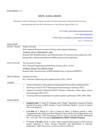 CurriculumVitae
SHIN, SANG HOON
Muhammad A. Alam Lab, Department of Engineering, School of Electrical and Computer Engineering, Purdue University
Seng Liang Wang Hall, Room 2022, Northwestern Ave. West Lafayette, Indiana 47906, U.S.A
Lab homepage: https://nanohub.org/groups/ashraf_alam
E-mail: shin136@purdue.edu
LinkedIn: https://www.linkedin.com/pub/sanghoon-shin/59/86/564
Voice: +1 765-430-1766
EDUCATION
2012.08 - Present
2010.10-2012.08
2003.03-2009.08
Purdue University
Ph.D. student & Research Assistant, Electrical and Computer Engineering
Academic Advisor: Muhammad A. Alam
Research field: Reliability physics and Characterization of Transistors at the scaling limit, Self-
heating effect, and Intermetal dielectric (IMD) for power device application
The University of Tokyo
M.S., Electrical Engineering and Information Systems, GPA: 3.63/4.0
Academic Advisor: Prof. Shinichi Takagi
Research field: Characterization of MOS interfacial layer in Advanced MOSFETs
Hanyang University
B.S., Electronic Engineering and Computer Science, GPA: 3.84/4.0
AWARD
 Student Certification of Recognition in International Electron Device Meeting (2013)
 Best Poster Award in The 8th
International Nanotechnology Conference (2012)
 Japanese Government Scholarship (MEXT, Ministry of education, culture, sports, science,
and technology) (2010, 2011)
 University Division Scholarship for excellent academic performance (2003, 2004, 2008)
ACHIVEMENT
 SangHoon Shin, N. Taoka, M. Takenaka, and S. Takagi, “Quantitative Analysis of Surface
Potential Fluctuation at MOS interfaces Using Conductance Method,” Journal of Applied
Physics (In progress).
 S. H. Shin, M. A. Wahab, W. J. Ahn, A. Ziabari, K. Maize, A. Shakouri, and M. A. Alam,
“Fundamental trade-off between Short-Channel Control and Hot Carrier Degradation in an
ETSOI Technology,” IEEE International Electron Devices Meeting (IEDM), Washington
D.C., USA, Dec. 2015 (Accepted) (Highlighted by IEDM Technical Program).
 M. Wahab, S. H. Shin, and M. A. Alam, “Spatio-temporal Heat-transport in III-V Gate-all-
around Transistors to Allow Accurate Estimation and Optimization of Nanowire
Temperature,” IEEE Transactions on Electron Devices (In Press).
 