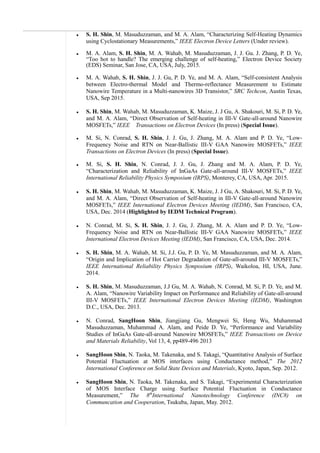  S. H. Shin, M. Masuduzzaman, and M. A. Alam, “Characterizing Self-Heating Dynamics
using Cyclostationary Measurements,” IEEE Electron Device Letters (Under review).
 M. A. Alam, S. H. Shin, M. A. Wahab, M. Masuduzzaman, J. J. Gu. J. Zhang, P. D. Ye,
“Too hot to handle? The emerging challenge of self-heating,” Electron Device Society
(EDS) Seminar, San Jose, CA, USA, July, 2015.
 M. A. Wahab, S. H. Shin, J. J. Gu, P. D. Ye, and M. A. Alam, “Self-consistent Analysis
between Electro-thermal Model and Thermo-reflectance Measurement to Estimate
Nanowire Temperature in a Multi-nanowires 3D Transistor,” SRC Techcon, Austin Texas,
USA, Sep 2015.
 S. H. Shin, M. Wahab, M. Masuduzzaman, K. Maize, J. J Gu, A. Shakouri, M. Si, P. D. Ye,
and M. A. Alam, “Direct Observation of Self-heating in III-V Gate-all-around Nanowire
MOSFETs,” IEEE Transactions on Electron Devices (In press) (Special Issue).
 M. Si, N. Conrad, S. H. Shin, J. J. Gu, J. Zhang, M. A. Alam and P. D. Ye, “Low-
Frequency Noise and RTN on Near-Ballistic III-V GAA Nanowire MOSFETs,” IEEE
Transactions on Electron Devices (In press) (Special Issue).
 M. Si, S. H. Shin, N. Conrad, J. J. Gu, J. Zhang and M. A. Alam, P. D. Ye,
“Characterization and Reliability of InGaAs Gate-all-around III-V MOSFETs,” IEEE
International Reliability Physics Symposium (IRPS), Monterey, CA, USA, Apr. 2015.
 S. H. Shin, M. Wahab, M. Masuduzzaman, K. Maize, J. J Gu, A. Shakouri, M. Si, P. D. Ye,
and M. A. Alam, “Direct Observation of Self-heating in III-V Gate-all-around Nanowire
MOSFETs,” IEEE International Electron Devices Meeting (IEDM), San Francisco, CA,
USA, Dec. 2014 (Highlighted by IEDM Technical Program).
 N. Conrad, M. Si, S. H. Shin, J. J. Gu, J. Zhang, M. A. Alam and P. D. Ye, “Low-
Frequency Noise and RTN on Near-Ballistic III-V GAA Nanowire MOSFETs,” IEEE
International Electron Devices Meeting (IEDM), San Francisco, CA, USA, Dec. 2014.
 S. H. Shin, M. A. Wahab, M. Si, J.J. Gu, P. D. Ye, M. Masuduzzaman, and M. A. Alam,
“Origin and Implication of Hot Carrier Degradation of Gate-all-around III-V MOSFETs,”
IEEE International Reliability Physics Symposium (IRPS), Waikoloa, HI, USA, June.
2014.
 S. H. Shin, M. Masuduzzaman, J.J Gu, M. A. Wahab, N. Conrad, M. Si, P. D. Ye, and M.
A. Alam, “Nanowire Variability Impact on Performance and Reliability of Gate-all-around
III-V MOSFETs,” IEEE International Electron Devices Meeting (IEDM), Washington
D.C., USA, Dec. 2013.
 N. Conrad, SangHoon Shin, Jiangjiang Gu, Mengwei Si, Heng Wu, Muhammad
Masuduzzaman, Muhammad A. Alam, and Peide D. Ye, “Performance and Variability
Studies of InGaAs Gate-all-around Nanowire MOSFETs,” IEEE Transactions on Device
and Materials Reliability, Vol 13, 4, pp489-496 2013
 SangHoon Shin, N. Taoka, M. Takenaka, and S. Takagi, “Quantitative Analysis of Surface
Potential Fluctuation at MOS interfaces using Conductance method,” The 2012
International Conference on Solid State Devices and Materials, Kyoto, Japan, Sep. 2012.
 SangHoon Shin, N. Taoka, M. Takenaka, and S. Takagi, “Experimental Characterization
of MOS Interface Charge using Surface Potential Fluctuation in Conductance
Measurement,” The 8th
International Nanotechnology Conference (INC8) on
Communcation and Cooperation, Tsukuba, Japan, May. 2012.
 