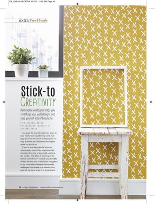 24 cottages & bungalows | cottagesandbungalowsmag.com
extra Pure & Simple
Removable wallpaper helps you
switch up your wall designs and
save yourself lots of headache.
B Y S T E P H A N I E B A K E R
P H O T O G R A P H Y C O U R T E S Y O F
C H A S I N G P A P E R
Stick-to
Creativity
You push the last side table into place in
your newly-rearranged living room and
plop down on the couch to enjoy your vic-
tory. But then you realize that boring tan
paint has got to go.
If you’ve ever decorated a house or
rearranged a room, then you know that
changing the style of your walls can be a
big hurdle—the labor of painting or the
fear of commitment—what if you don’t like
it after all? One way to avoid this struggle is
to try removable wallpaper. Removable
wallpaper is as simple as it sounds—you
peel off the back, apply it to the wall and
CB_1508-10-26-EXTRA 5/27/15 12:02 AM Page 24
 