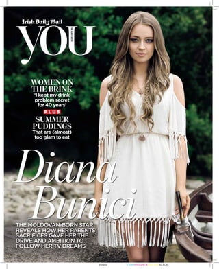 18JULY2015
THE MOLDOVAN-BORN STAR
REVEALS HOW HER PARENTS’
SACRIFICES GAVE HER THE
DRIVE AND AMBITION TO
FOLLOW HER TV DREAMS
Diana
Bunici
P L U S
WOMEN ON
THE BRINK
‘I kept my drink
problem secret
for 40 years’
SUMMER
PUDDINGS
That are (almost)
too glam to eat
CYANMAGENTAYELLOWBLACKIreland
 