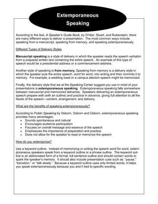 Extemporaneous
Speaking
According to the text, A Speaker’s Guide Book, by O’Hair, Stuart, and Rubenstein, there
are many different ways to deliver a presentation. The most common ways include:
speaking from a manuscript, speaking from memory, and speaking extemporaneously.
Different Types of Delivery Styles
Manuscript speaking is a style of delivery in which the speaker reads the speech verbatim
from a prepared written text containing the entire speech. An example of this type of
speech would be a presidential address or a commencement address.
Another style of speaking is from memory. Speaking from memory is a delivery style in
which the speaker puts the entire speech, word for word, into writing and then commits it to
memory. For example, a wedding toast or a campus election speech might be memorized.
Finally, the delivery style that we at the Speaking Center suggest you use in most of your
presentations is extemporaneous speaking. Extemporaneous speaking falls somewhere
between manuscript and memorized deliveries. Speakers delivering an extemporaneous
speech prepare well (with an outline) and practice in advance, giving full attention to all the
facets of the speech—content, arrangement, and delivery.
What are the benefits of speaking extemporaneously?
According to Public Speaking by Osborn, Osborn and Osborn, extemporaneous speaking
provides many advantages:
• Sounds spontaneous and natural
• Encourages audience participation
• Focuses on overall message and essence of the speech
• Emphasizes the importance of preparation and practice
• Does not allow for the speaker to read or memorize the speech
How do you extemporize?
Use a keyword outline. Instead of memorizing or writing the speech word for word, extem-
poraneous speakers speak from a keyword outline or a phrase outline. The keyword out-
line is an abbreviated form of a formal, full sentence outline and should contain words to
spark the speaker’s memory. It should also include presentation cues such as: “pause,”
“transition,” or “talk slowly.” Because a keyword outline uses only limited words, it helps
you speak extemporaneously because you aren’t tied to specific wording.
 