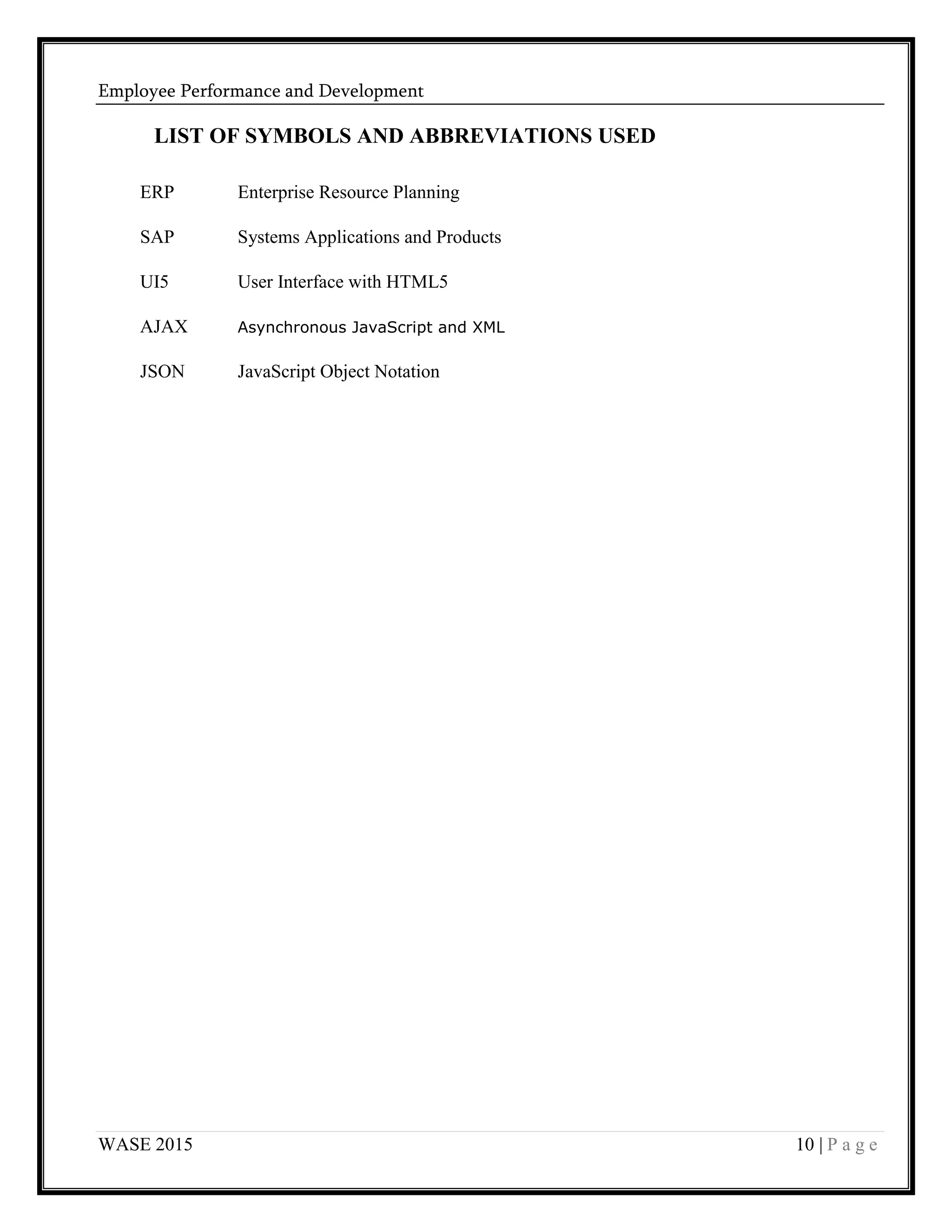 Employee Performance and Development
WASE 2015 10 | P a g e
LIST OF SYMBOLS AND ABBREVIATIONS USED
ERP Enterprise Resource Planning
SAP Systems Applications and Products
UI5 User Interface with HTML5
AJAX Asynchronous JavaScript and XML
JSON JavaScript Object Notation
 