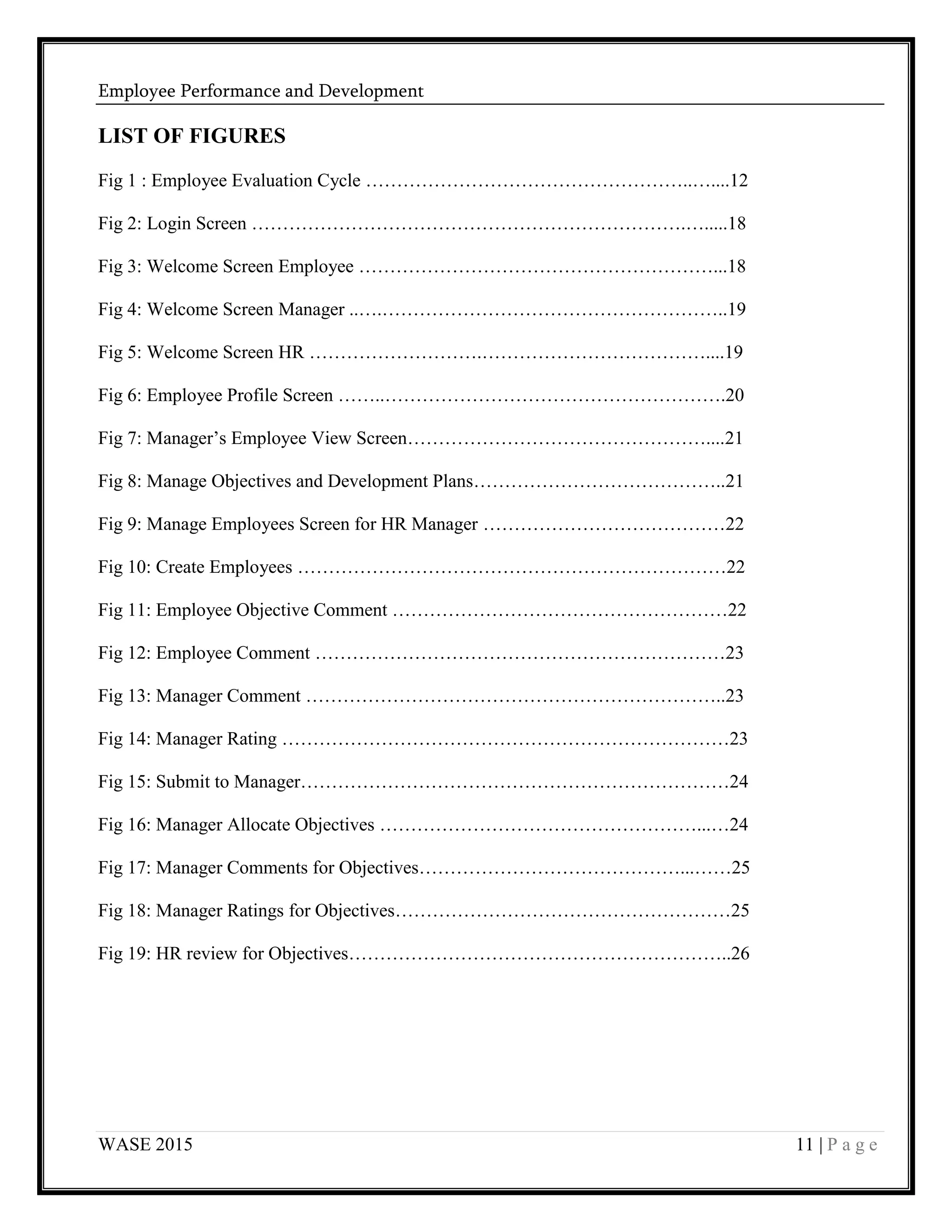 Employee Performance and Development
WASE 2015 11 | P a g e
LIST OF FIGURES
Fig 1 : Employee Evaluation Cycle ……………………………………………..…....12
Fig 2: Login Screen …………………………………………………………….….....18
Fig 3: Welcome Screen Employee …………………………………………………...18
Fig 4: Welcome Screen Manager ..….………………………………………………..19
Fig 5: Welcome Screen HR ……………………….………………………………....19
Fig 6: Employee Profile Screen ……..……………………………………………….20
Fig 7: Manager’s Employee View Screen…………………………………………....21
Fig 8: Manage Objectives and Development Plans…………………………………..21
Fig 9: Manage Employees Screen for HR Manager …………………………………22
Fig 10: Create Employees ……………………………………………………………22
Fig 11: Employee Objective Comment ………………………………………………22
Fig 12: Employee Comment …………………………………………………………23
Fig 13: Manager Comment …………………………………………………………..23
Fig 14: Manager Rating ………………………………………………………………23
Fig 15: Submit to Manager……………………………………………………………24
Fig 16: Manager Allocate Objectives ……………………………………………...…24
Fig 17: Manager Comments for Objectives……………………………………...……25
Fig 18: Manager Ratings for Objectives………………………………………………25
Fig 19: HR review for Objectives……………………………………………………..26
 