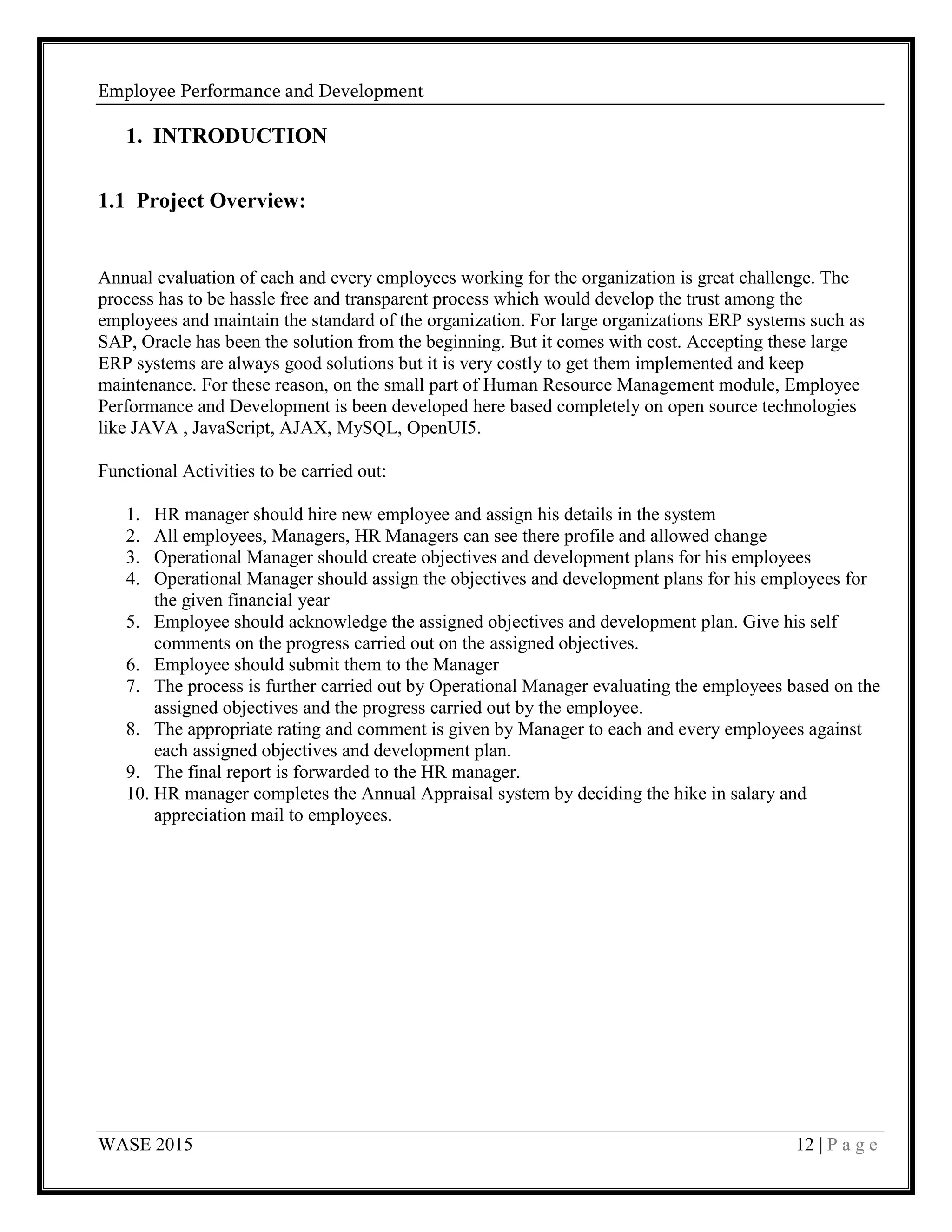 Employee Performance and Development
WASE 2015 12 | P a g e
1. INTRODUCTION
1.1 Project Overview:
Annual evaluation of each and every employees working for the organization is great challenge. The
process has to be hassle free and transparent process which would develop the trust among the
employees and maintain the standard of the organization. For large organizations ERP systems such as
SAP, Oracle has been the solution from the beginning. But it comes with cost. Accepting these large
ERP systems are always good solutions but it is very costly to get them implemented and keep
maintenance. For these reason, on the small part of Human Resource Management module, Employee
Performance and Development is been developed here based completely on open source technologies
like JAVA , JavaScript, AJAX, MySQL, OpenUI5.
Functional Activities to be carried out:
1. HR manager should hire new employee and assign his details in the system
2. All employees, Managers, HR Managers can see there profile and allowed change
3. Operational Manager should create objectives and development plans for his employees
4. Operational Manager should assign the objectives and development plans for his employees for
the given financial year
5. Employee should acknowledge the assigned objectives and development plan. Give his self
comments on the progress carried out on the assigned objectives.
6. Employee should submit them to the Manager
7. The process is further carried out by Operational Manager evaluating the employees based on the
assigned objectives and the progress carried out by the employee.
8. The appropriate rating and comment is given by Manager to each and every employees against
each assigned objectives and development plan.
9. The final report is forwarded to the HR manager.
10. HR manager completes the Annual Appraisal system by deciding the hike in salary and
appreciation mail to employees.
 
