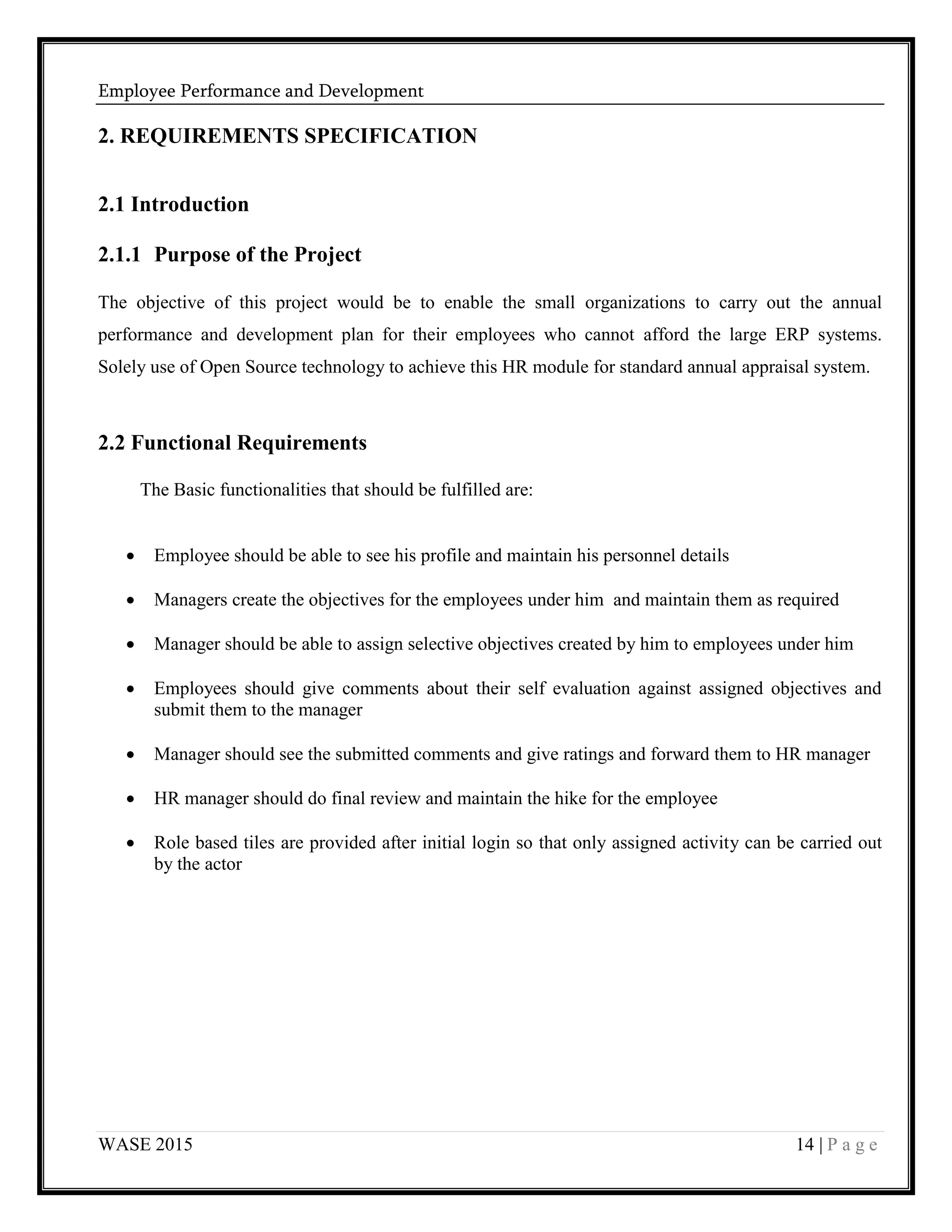 Employee Performance and Development
WASE 2015 14 | P a g e
2. REQUIREMENTS SPECIFICATION
2.1 Introduction
2.1.1 Purpose of the Project
The objective of this project would be to enable the small organizations to carry out the annual
performance and development plan for their employees who cannot afford the large ERP systems.
Solely use of Open Source technology to achieve this HR module for standard annual appraisal system.
2.2 Functional Requirements
The Basic functionalities that should be fulfilled are:
 Employee should be able to see his profile and maintain his personnel details
 Managers create the objectives for the employees under him and maintain them as required
 Manager should be able to assign selective objectives created by him to employees under him
 Employees should give comments about their self evaluation against assigned objectives and
submit them to the manager
 Manager should see the submitted comments and give ratings and forward them to HR manager
 HR manager should do final review and maintain the hike for the employee
 Role based tiles are provided after initial login so that only assigned activity can be carried out
by the actor
 
