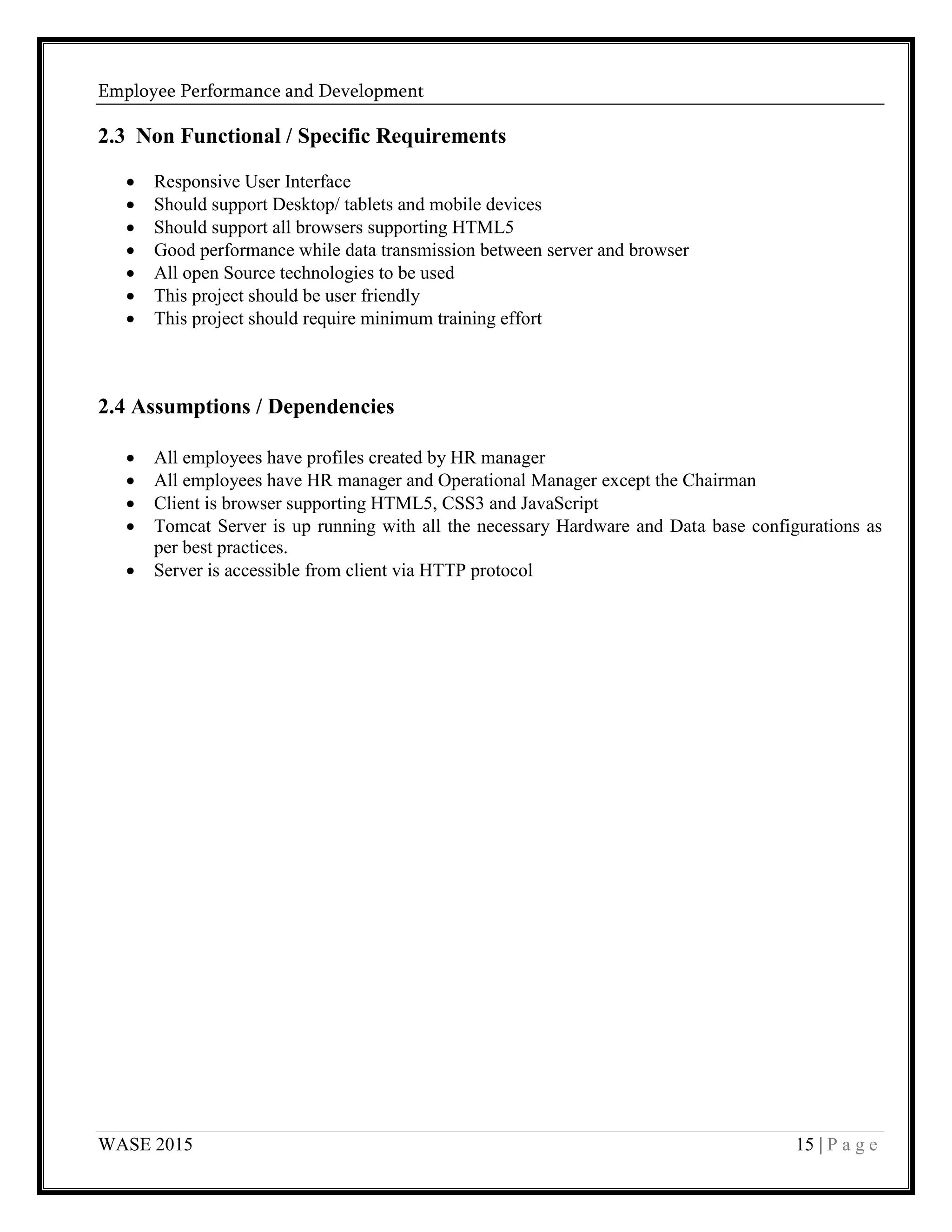 Employee Performance and Development
WASE 2015 15 | P a g e
2.3 Non Functional / Specific Requirements
 Responsive User Interface
 Should support Desktop/ tablets and mobile devices
 Should support all browsers supporting HTML5
 Good performance while data transmission between server and browser
 All open Source technologies to be used
 This project should be user friendly
 This project should require minimum training effort
2.4 Assumptions / Dependencies
 All employees have profiles created by HR manager
 All employees have HR manager and Operational Manager except the Chairman
 Client is browser supporting HTML5, CSS3 and JavaScript
 Tomcat Server is up running with all the necessary Hardware and Data base configurations as
per best practices.
 Server is accessible from client via HTTP protocol
 