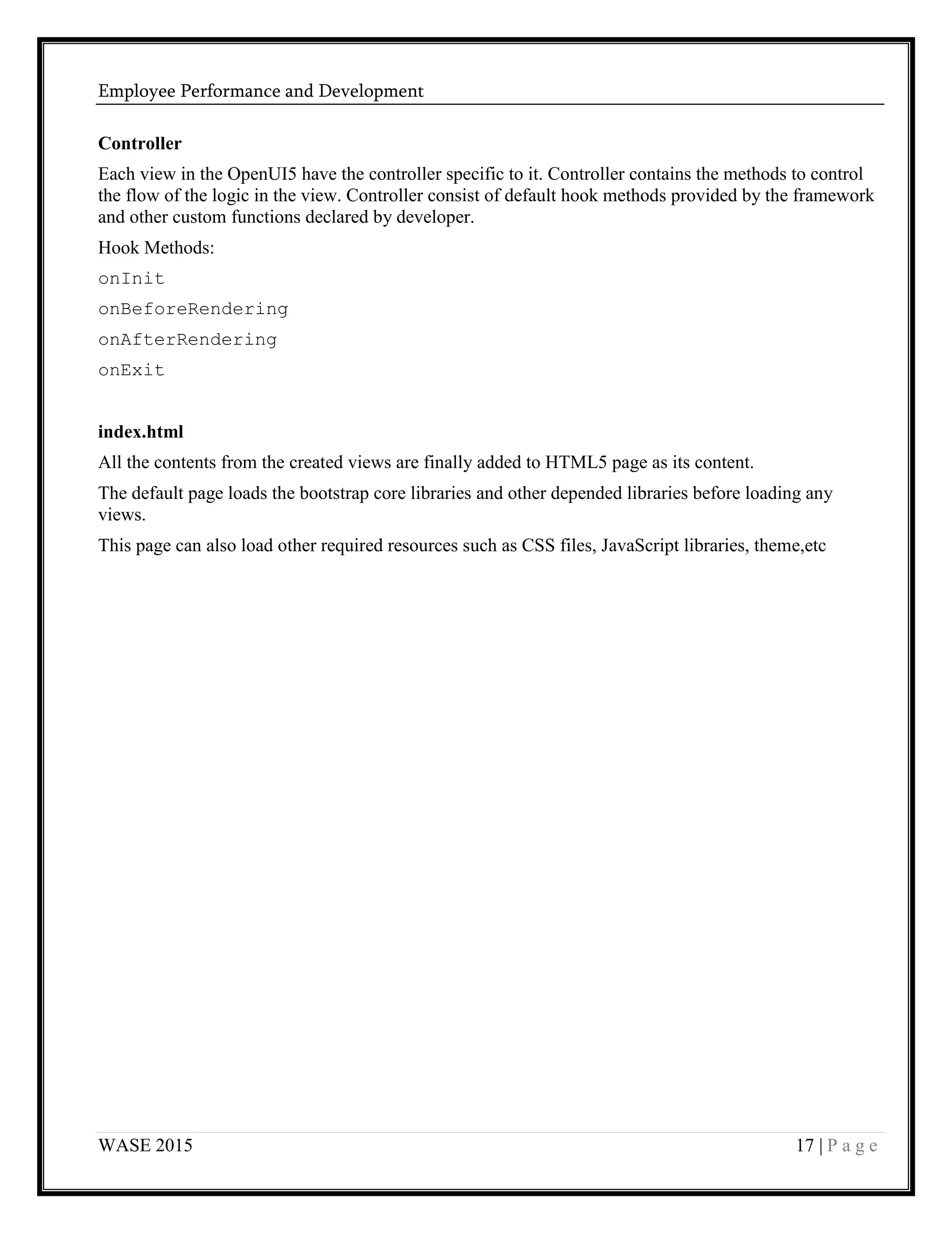 Employee Performance and Development
WASE 2015 17 | P a g e
Controller
Each view in the OpenUI5 have the controller specific to it. Controller contains the methods to control
the flow of the logic in the view. Controller consist of default hook methods provided by the framework
and other custom functions declared by developer.
Hook Methods:
onInit
onBeforeRendering
onAfterRendering
onExit
index.html
All the contents from the created views are finally added to HTML5 page as its content.
The default page loads the bootstrap core libraries and other depended libraries before loading any
views.
This page can also load other required resources such as CSS files, JavaScript libraries, theme,etc
 